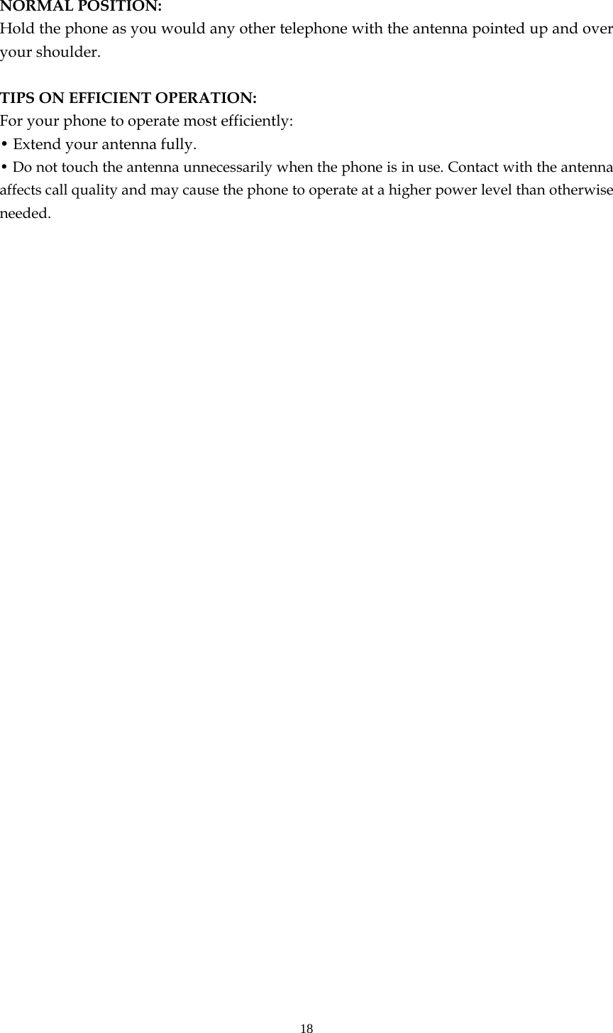 18  NORMAL POSITION:   Hold the phone as you would any other telephone with the antenna pointed up and over your shoulder.  TIPS ON EFFICIENT OPERATION:  For your phone to operate most efficiently: • Extend your antenna fully. • Do not touch the antenna unnecessarily when the phone is in use. Contact with the antenna affects call quality and may cause the phone to operate at a higher power level than otherwise needed.     