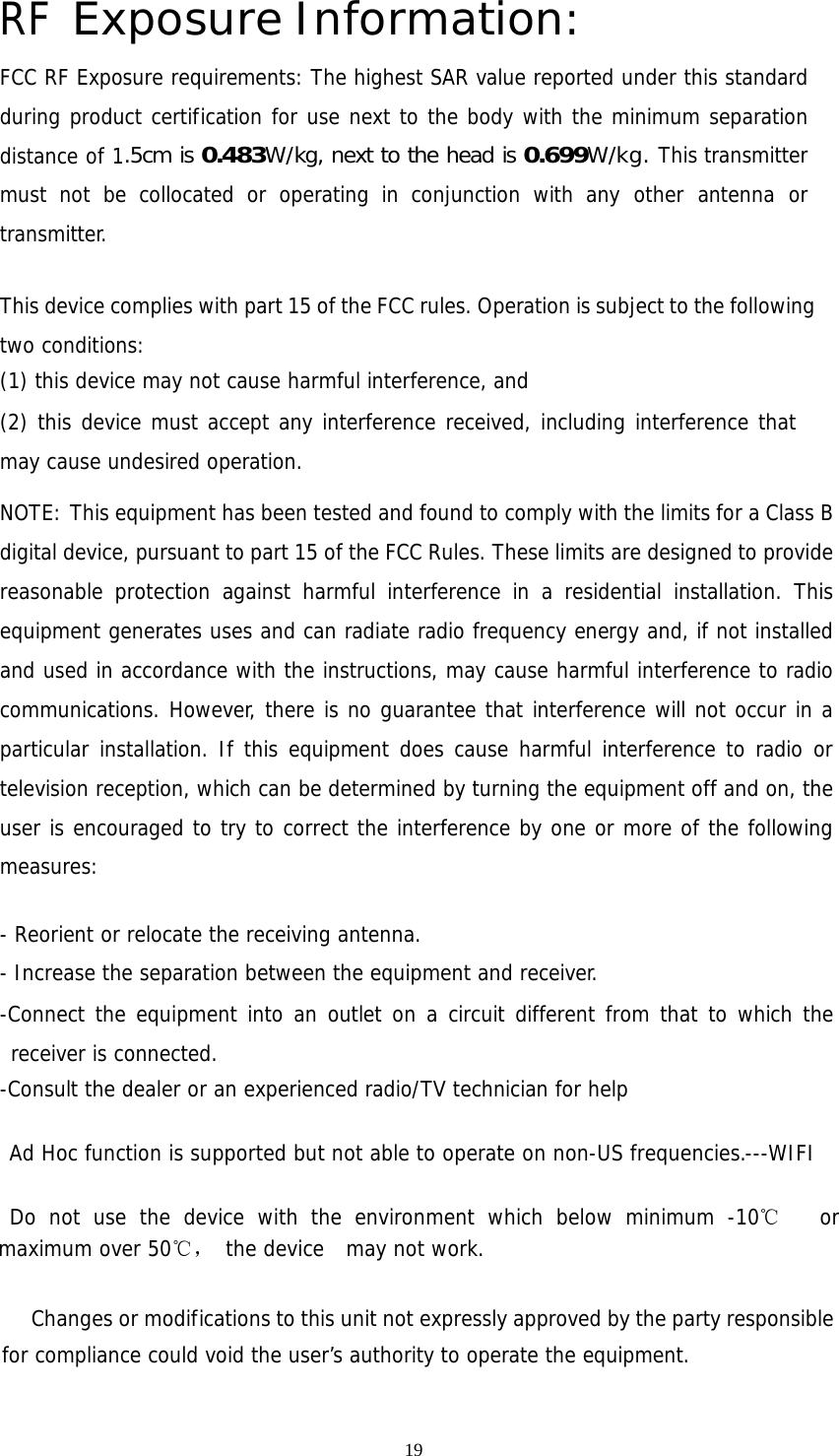 19 RF Exposure Information: FCC RF Exposure requirements: The highest SAR value reported under this standard during product certification for use next to the body with the minimum separation distance of 1.5cm is 0.483W/kg, next to the head is 0.699W/kg. This transmitter must not be collocated or operating in conjunction with any other antenna or transmitter.   This device complies with part 15 of the FCC rules. Operation is subject to the following two conditions: (1) this device may not cause harmful interference, and (2) this device must accept any interference received, including interference that may cause undesired operation.  NOTE: This equipment has been tested and found to comply with the limits for a Class B digital device, pursuant to part 15 of the FCC Rules. These limits are designed to provide reasonable protection against harmful interference in a residential installation. This equipment generates uses and can radiate radio frequency energy and, if not installed and used in accordance with the instructions, may cause harmful interference to radio communications. However, there is no guarantee that interference will not occur in a particular installation. If this equipment does cause harmful interference to radio or television reception, which can be determined by turning the equipment off and on, the user is encouraged to try to correct the interference by one or more of the following measures:   - Reorient or relocate the receiving antenna. - Increase the separation between the equipment and receiver. -Connect the equipment into an outlet on a circuit different from that to which the receiver is connected. -Consult the dealer or an experienced radio/TV technician for help  Ad Hoc function is supported but not able to operate on non-US frequencies.---WIFI    Do not use the device with the environment which below minimum -10℃   or maximum over 50℃， the device  may not work.              Changes or modifications to this unit not expressly approved by the party responsible for compliance could void the user’s authority to operate the equipment.  