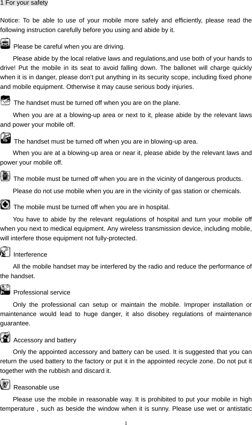 1 1 For your safety Notice: To be able to use of your mobile more safely and efficiently, please read the following instruction carefully before you using and abide by it.   Please be careful when you are driving. Please abide by the local relative laws and regulations,and use both of your hands to drive! Put the mobile in its seat to avoid falling down. The ballonet will charge quickly when it is in danger, please don’t put anything in its security scope, including fixed phone and mobile equipment. Otherwise it may cause serious body injuries.   The handset must be turned off when you are on the plane. When you are at a blowing-up area or next to it, please abide by the relevant laws and power your mobile off.   The handset must be turned off when you are in blowing-up area. When you are at a blowing-up area or near it, please abide by the relevant laws and power your mobile off.   The mobile must be turned off when you are in the vicinity of dangerous products.   Please do not use mobile when you are in the vicinity of gas station or chemicals.   The mobile must be turned off when you are in hospital. You have to abide by the relevant regulations of hospital and turn your mobile off when you next to medical equipment. Any wireless transmission device, including mobile, will interfere those equipment not fully-protected.      Interference All the mobile handset may be interfered by the radio and reduce the performance of the handset.  Professional service Only the professional can setup or maintain the mobile. Improper installation or maintenance would lead to huge danger, it also disobey regulations of maintenance guarantee.  Accessory and battery Only the appointed accessory and battery can be used. It is suggested that you can return the used battery to the factory or put it in the appointed recycle zone. Do not put it together with the rubbish and discard it.  Reasonable use Please use the mobile in reasonable way. It is prohibited to put your mobile in high temperature , such as beside the window when it is sunny. Please use wet or antistatic 