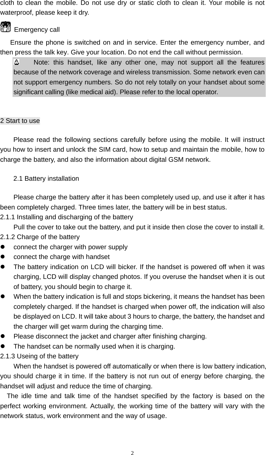 2 cloth to clean the mobile. Do not use dry or static cloth to clean it. Your mobile is not waterproof, please keep it dry.  Emergency call    Ensure the phone is switched on and in service. Enter the emergency number, and then press the talk key. Give your location. Do not end the call without permission.     Note: this handset, like any other one, may not support all the features because of the network coverage and wireless transmission. Some network even can not support emergency numbers. So do not rely totally on your handset about some significant calling (like medical aid). Please refer to the local operator.  2 Start to use Please read the following sections carefully before using the mobile. It will instruct you how to insert and unlock the SIM card, how to setup and maintain the mobile, how to charge the battery, and also the information about digital GSM network. 2.1 Battery installation Please charge the battery after it has been completely used up, and use it after it has been completely charged. Three times later, the battery will be in best status. 2.1.1 Installing and discharging of the battery Pull the cover to take out the battery, and put it inside then close the cover to install it. 2.1.2 Charge of the battery z  connect the charger with power supply z  connect the charge with handset z  The battery indication on LCD will bicker. If the handset is powered off when it was charging, LCD will display changed photos. If you overuse the handset when it is out of battery, you should begin to charge it. z  When the battery indication is full and stops bickering, it means the handset has been completely charged. If the handset is charged when power off, the indication will also be displayed on LCD. It will take about 3 hours to charge, the battery, the handset and the charger will get warm during the charging time. z  Please disconnect the jacket and charger after finishing charging. z  The handset can be normally used when it is charging. 2.1.3 Useing of the battery When the handset is powered off automatically or when there is low battery indication, you should charge it in time. If the battery is not run out of energy before charging, the handset will adjust and reduce the time of charging. The idle time and talk time of the handset specified by the factory is based on the perfect working environment. Actually, the working time of the battery will vary with the network status, work environment and the way of usage.   