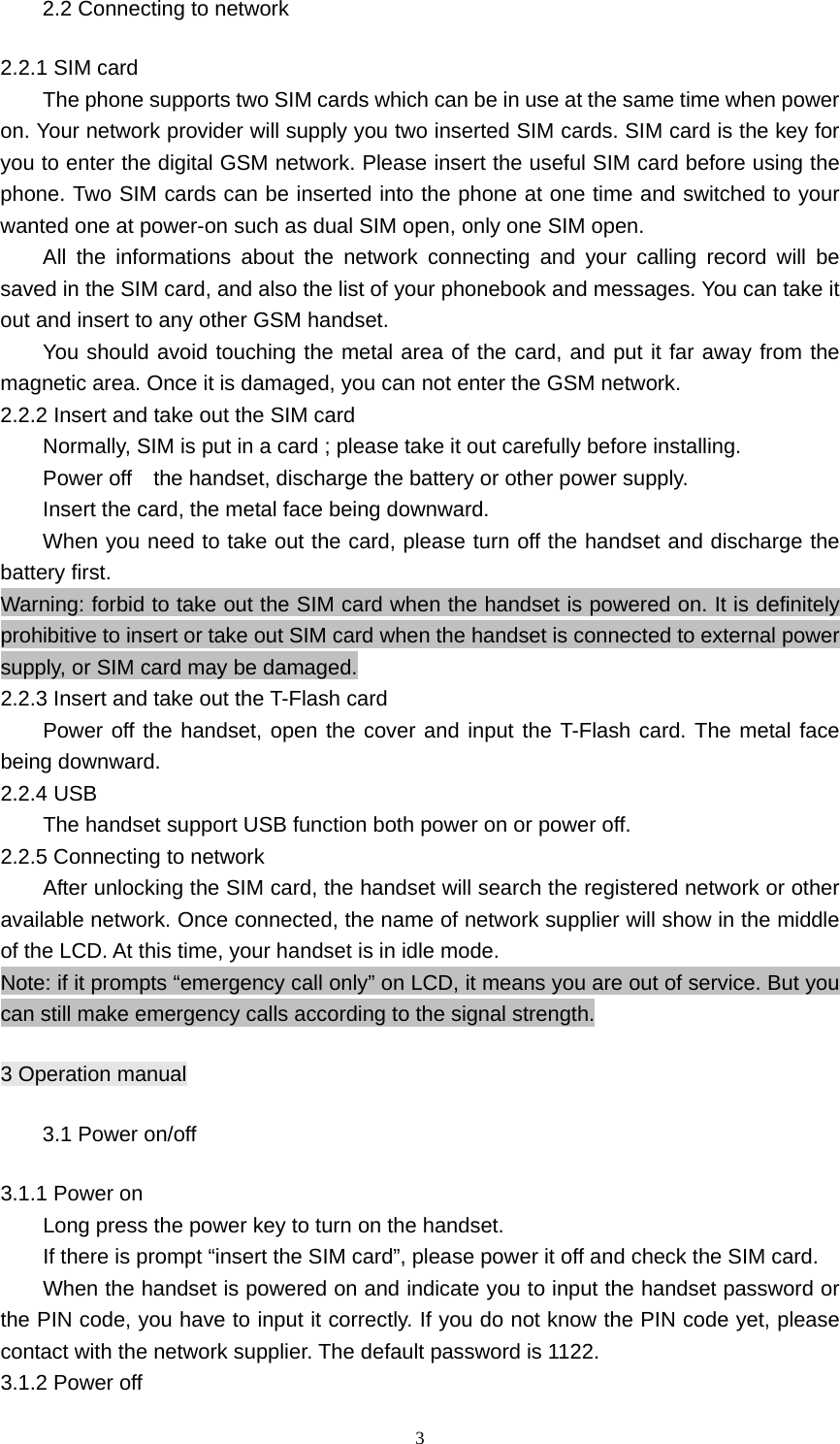 3 2.2 Connecting to network 2.2.1 SIM card The phone supports two SIM cards which can be in use at the same time when power on. Your network provider will supply you two inserted SIM cards. SIM card is the key for you to enter the digital GSM network. Please insert the useful SIM card before using the phone. Two SIM cards can be inserted into the phone at one time and switched to your wanted one at power-on such as dual SIM open, only one SIM open. All the informations about the network connecting and your calling record will be saved in the SIM card, and also the list of your phonebook and messages. You can take it out and insert to any other GSM handset. You should avoid touching the metal area of the card, and put it far away from the magnetic area. Once it is damaged, you can not enter the GSM network.     2.2.2 Insert and take out the SIM card Normally, SIM is put in a card ; please take it out carefully before installing. Power off    the handset, discharge the battery or other power supply. Insert the card, the metal face being downward. When you need to take out the card, please turn off the handset and discharge the battery first. Warning: forbid to take out the SIM card when the handset is powered on. It is definitely prohibitive to insert or take out SIM card when the handset is connected to external power supply, or SIM card may be damaged. 2.2.3 Insert and take out the T-Flash card Power off the handset, open the cover and input the T-Flash card. The metal face being downward. 2.2.4 USB The handset support USB function both power on or power off. 2.2.5 Connecting to network After unlocking the SIM card, the handset will search the registered network or other available network. Once connected, the name of network supplier will show in the middle of the LCD. At this time, your handset is in idle mode. Note: if it prompts “emergency call only” on LCD, it means you are out of service. But you can still make emergency calls according to the signal strength. 3 Operation manual 3.1 Power on/off 3.1.1 Power on Long press the power key to turn on the handset. If there is prompt “insert the SIM card”, please power it off and check the SIM card. When the handset is powered on and indicate you to input the handset password or the PIN code, you have to input it correctly. If you do not know the PIN code yet, please contact with the network supplier. The default password is 1122. 3.1.2 Power off 