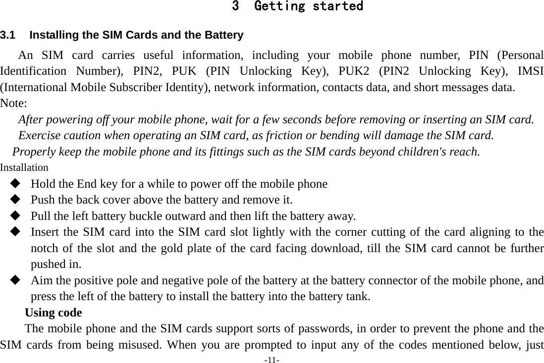 -11- 3 Getting started 3.1  Installing the SIM Cards and the Battery An SIM card carries useful information, including your mobile phone number, PIN (Personal Identification Number), PIN2, PUK (PIN Unlocking Key), PUK2 (PIN2 Unlocking Key), IMSI (International Mobile Subscriber Identity), network information, contacts data, and short messages data. Note: After powering off your mobile phone, wait for a few seconds before removing or inserting an SIM card. Exercise caution when operating an SIM card, as friction or bending will damage the SIM card. Properly keep the mobile phone and its fittings such as the SIM cards beyond children&apos;s reach. Installation  Hold the End key for a while to power off the mobile phone  Push the back cover above the battery and remove it.  Pull the left battery buckle outward and then lift the battery away.  Insert the SIM card into the SIM card slot lightly with the corner cutting of the card aligning to the notch of the slot and the gold plate of the card facing download, till the SIM card cannot be further pushed in.  Aim the positive pole and negative pole of the battery at the battery connector of the mobile phone, and press the left of the battery to install the battery into the battery tank. Using code The mobile phone and the SIM cards support sorts of passwords, in order to prevent the phone and the SIM cards from being misused. When you are prompted to input any of the codes mentioned below, just 