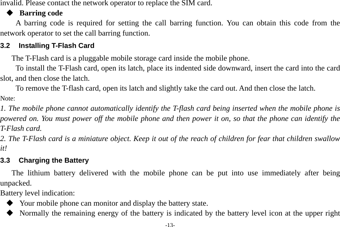 -13- invalid. Please contact the network operator to replace the SIM card.  Barring code A barring code is required for setting the call barring function. You can obtain this code from the network operator to set the call barring function. 3.2  Installing T-Flash Card The T-Flash card is a pluggable mobile storage card inside the mobile phone. To install the T-Flash card, open its latch, place its indented side downward, insert the card into the card slot, and then close the latch. To remove the T-flash card, open its latch and slightly take the card out. And then close the latch. Note: 1. The mobile phone cannot automatically identify the T-flash card being inserted when the mobile phone is powered on. You must power off the mobile phone and then power it on, so that the phone can identify the T-Flash card. 2. The T-Flash card is a miniature object. Keep it out of the reach of children for fear that children swallow it! 3.3  Charging the Battery The lithium battery delivered with the mobile phone can be put into use immediately after being unpacked. Battery level indication:  Your mobile phone can monitor and display the battery state.  Normally the remaining energy of the battery is indicated by the battery level icon at the upper right 