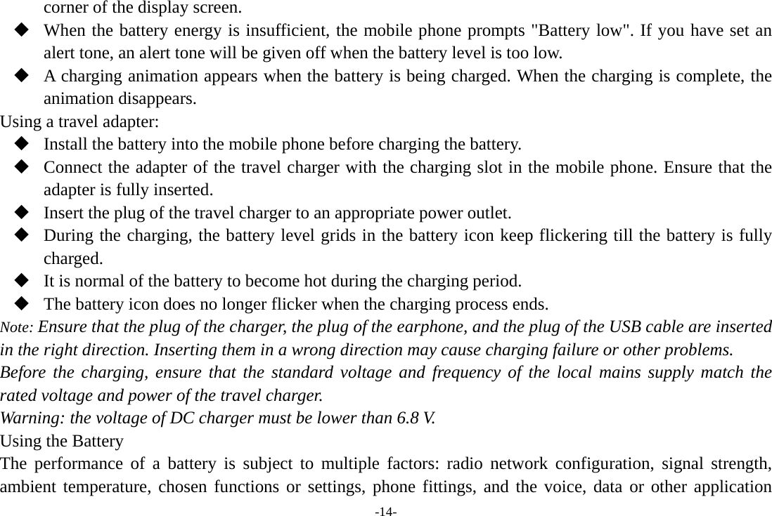 -14- corner of the display screen.  When the battery energy is insufficient, the mobile phone prompts &quot;Battery low&quot;. If you have set an alert tone, an alert tone will be given off when the battery level is too low.  A charging animation appears when the battery is being charged. When the charging is complete, the animation disappears. Using a travel adapter:  Install the battery into the mobile phone before charging the battery.  Connect the adapter of the travel charger with the charging slot in the mobile phone. Ensure that the adapter is fully inserted.  Insert the plug of the travel charger to an appropriate power outlet.  During the charging, the battery level grids in the battery icon keep flickering till the battery is fully charged.  It is normal of the battery to become hot during the charging period.  The battery icon does no longer flicker when the charging process ends. Note: Ensure that the plug of the charger, the plug of the earphone, and the plug of the USB cable are inserted in the right direction. Inserting them in a wrong direction may cause charging failure or other problems. Before the charging, ensure that the standard voltage and frequency of the local mains supply match the rated voltage and power of the travel charger. Warning: the voltage of DC charger must be lower than 6.8 V. Using the Battery The performance of a battery is subject to multiple factors: radio network configuration, signal strength, ambient temperature, chosen functions or settings, phone fittings, and the voice, data or other application 