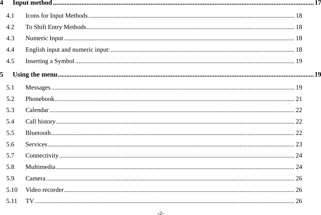 -2- 4Input method ........................................................................................................................................................... 174.1Icons for Input Methods ................................................................................................................................ 184.2To Shift Entry Methods ................................................................................................................................. 184.3Numeric Input ............................................................................................................................................... 184.4English input and numeric input: .................................................................................................................. 184.5Inserting a Symbol ........................................................................................................................................ 195Using the menu ........................................................................................................................................................ 195.1Messages ....................................................................................................................................................... 195.2Phonebook..................................................................................................................................................... 215.3Calendar ........................................................................................................................................................ 225.4Call history .................................................................................................................................................... 225.5Bluetooth ....................................................................................................................................................... 225.6Services ......................................................................................................................................................... 235.7Connectivity .................................................................................................................................................. 245.8Multimedia .................................................................................................................................................... 245.9Camera .......................................................................................................................................................... 265.10Video recorder ............................................................................................................................................... 265.11TV ................................................................................................................................................................. 26
