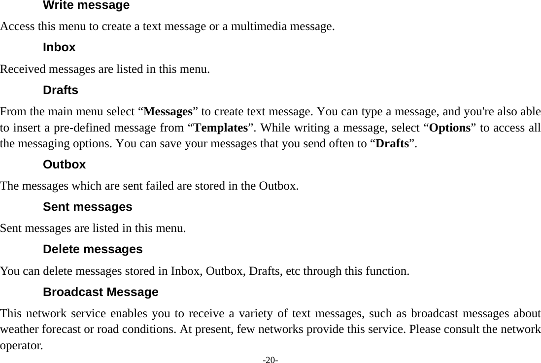 -20- Write message Access this menu to create a text message or a multimedia message. Inbox Received messages are listed in this menu. Drafts From the main menu select “Messages” to create text message. You can type a message, and you&apos;re also able to insert a pre-defined message from “Templates”. While writing a message, select “Options” to access all the messaging options. You can save your messages that you send often to “Drafts”. Outbox The messages which are sent failed are stored in the Outbox.   Sent messages Sent messages are listed in this menu. Delete messages You can delete messages stored in Inbox, Outbox, Drafts, etc through this function. Broadcast Message This network service enables you to receive a variety of text messages, such as broadcast messages about weather forecast or road conditions. At present, few networks provide this service. Please consult the network operator. 