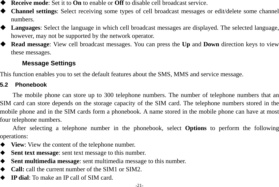 -21-  Receive mode: Set it to On to enable or Off to disable cell broadcast service.  Channel settings: Select receiving some types of cell broadcast messages or edit/delete some channel numbers.  Languages: Select the language in which cell broadcast messages are displayed. The selected language, however, may not be supported by the network operator.  Read message: View cell broadcast messages. You can press the Up and Down direction keys to view these messages. Message Settings This function enables you to set the default features about the SMS, MMS and service message. 5.2 Phonebook The mobile phone can store up to 300 telephone numbers. The number of telephone numbers that an SIM card can store depends on the storage capacity of the SIM card. The telephone numbers stored in the mobile phone and in the SIM cards form a phonebook. A name stored in the mobile phone can have at most four telephone numbers. After selecting a telephone number in the phonebook, select Options to perform the following operations:  View: View the content of the telephone number.  Sent text message: sent text message to this number.  Sent multimedia message: sent multimedia message to this number.  Call: call the current number of the SIM1 or SIM2.  IP dial: To make an IP call of SIM card. 