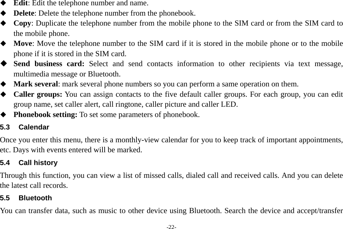 -22-  Edit: Edit the telephone number and name.  Delete: Delete the telephone number from the phonebook.  Copy: Duplicate the telephone number from the mobile phone to the SIM card or from the SIM card to the mobile phone.  Move: Move the telephone number to the SIM card if it is stored in the mobile phone or to the mobile phone if it is stored in the SIM card.  Send business card: Select and send contacts information to other recipients via text message, multimedia message or Bluetooth.  Mark several: mark several phone numbers so you can perform a same operation on them.  Caller groups: You can assign contacts to the five default caller groups. For each group, you can edit group name, set caller alert, call ringtone, caller picture and caller LED.  Phonebook setting: To set some parameters of phonebook.   5.3 Calendar Once you enter this menu, there is a monthly-view calendar for you to keep track of important appointments, etc. Days with events entered will be marked. 5.4 Call history Through this function, you can view a list of missed calls, dialed call and received calls. And you can delete the latest call records. 5.5 Bluetooth You can transfer data, such as music to other device using Bluetooth. Search the device and accept/transfer 