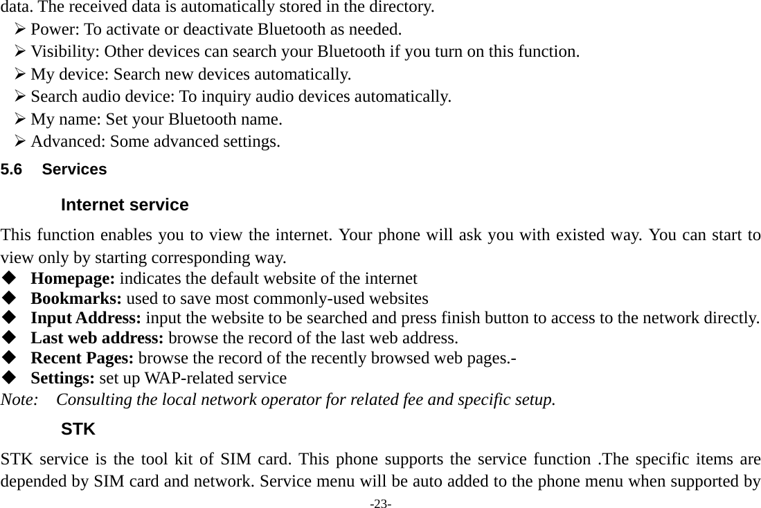 -23- data. The received data is automatically stored in the directory. ¾ Power: To activate or deactivate Bluetooth as needed. ¾ Visibility: Other devices can search your Bluetooth if you turn on this function. ¾ My device: Search new devices automatically. ¾ Search audio device: To inquiry audio devices automatically. ¾ My name: Set your Bluetooth name. ¾ Advanced: Some advanced settings. 5.6 Services Internet service This function enables you to view the internet. Your phone will ask you with existed way. You can start to view only by starting corresponding way.  Homepage: indicates the default website of the internet  Bookmarks: used to save most commonly-used websites  Input Address: input the website to be searched and press finish button to access to the network directly.  Last web address: browse the record of the last web address.    Recent Pages: browse the record of the recently browsed web pages.-  Settings: set up WAP-related service Note:  Consulting the local network operator for related fee and specific setup. STK STK service is the tool kit of SIM card. This phone supports the service function .The specific items are depended by SIM card and network. Service menu will be auto added to the phone menu when supported by 