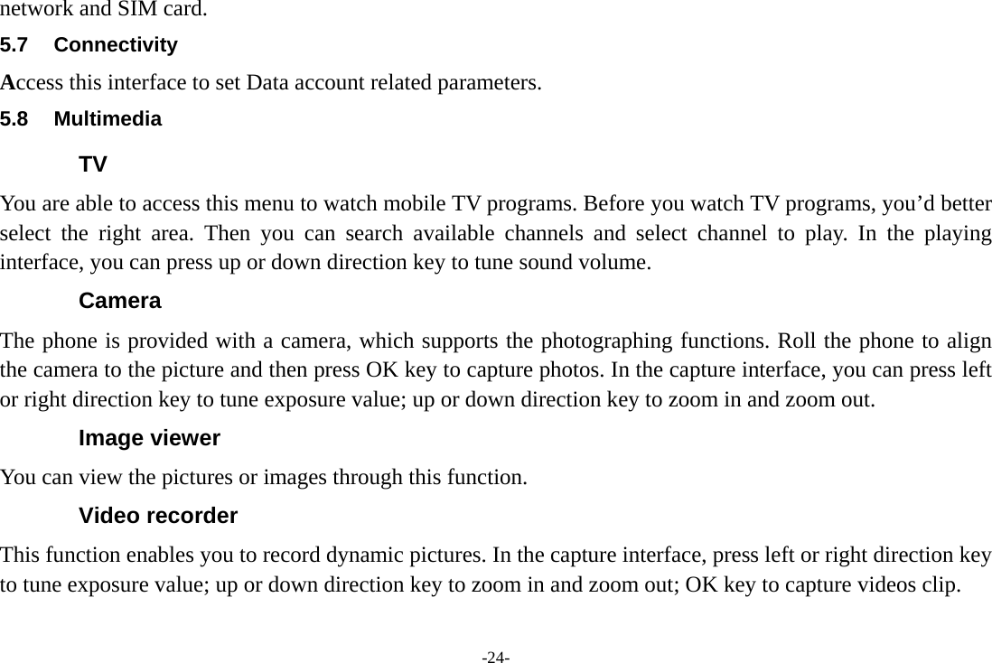 -24- network and SIM card. 5.7 Connectivity Access this interface to set Data account related parameters. 5.8 Multimedia TV You are able to access this menu to watch mobile TV programs. Before you watch TV programs, you’d better select the right area. Then you can search available channels and select channel to play. In the playing interface, you can press up or down direction key to tune sound volume. Camera The phone is provided with a camera, which supports the photographing functions. Roll the phone to align the camera to the picture and then press OK key to capture photos. In the capture interface, you can press left or right direction key to tune exposure value; up or down direction key to zoom in and zoom out. Image viewer You can view the pictures or images through this function. Video recorder This function enables you to record dynamic pictures. In the capture interface, press left or right direction key to tune exposure value; up or down direction key to zoom in and zoom out; OK key to capture videos clip. 