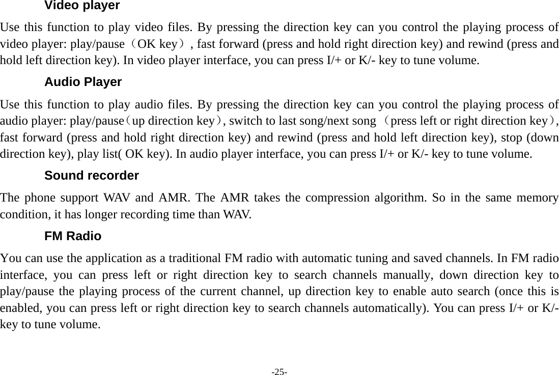 -25- Video player Use this function to play video files. By pressing the direction key can you control the playing process of video player: play/pause（OK key）, fast forward (press and hold right direction key) and rewind (press and hold left direction key). In video player interface, you can press I/+ or K/- key to tune volume. Audio Player Use this function to play audio files. By pressing the direction key can you control the playing process of audio player: play/pause（up direction key）, switch to last song/next song （press left or right direction key）, fast forward (press and hold right direction key) and rewind (press and hold left direction key), stop (down direction key), play list( OK key). In audio player interface, you can press I/+ or K/- key to tune volume. Sound recorder The phone support WAV and AMR. The AMR takes the compression algorithm. So in the same memory condition, it has longer recording time than WAV.   FM Radio You can use the application as a traditional FM radio with automatic tuning and saved channels. In FM radio interface, you can press left or right direction key to search channels manually, down direction key to play/pause the playing process of the current channel, up direction key to enable auto search (once this is enabled, you can press left or right direction key to search channels automatically). You can press I/+ or K/- key to tune volume. 