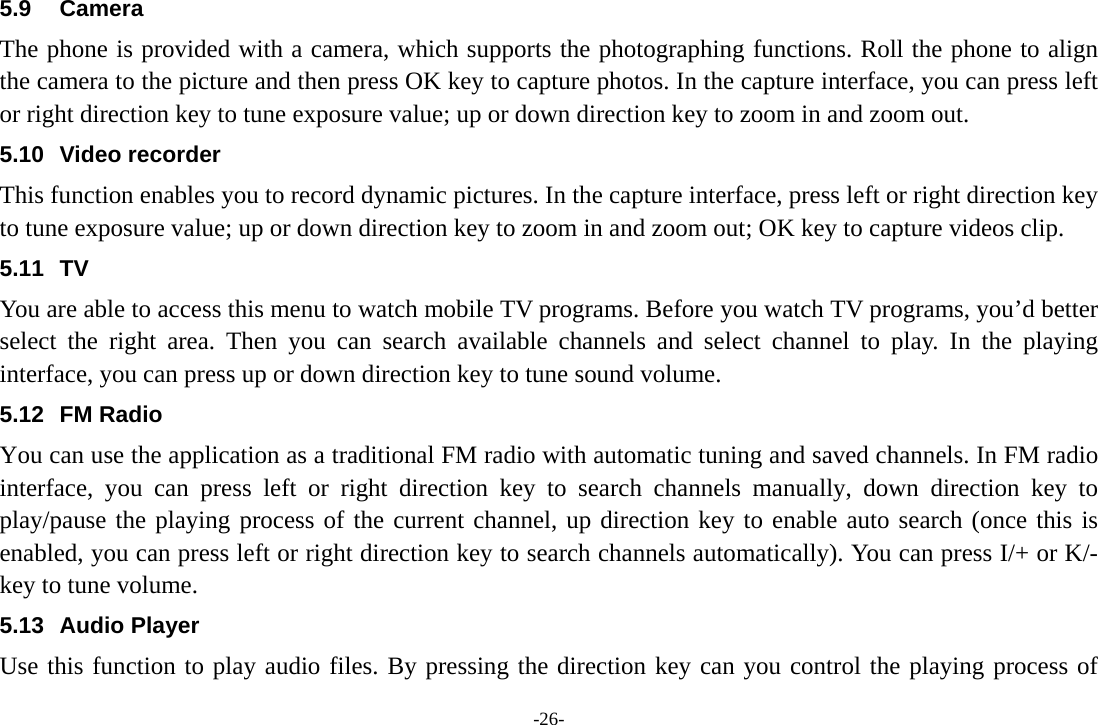 -26- 5.9 Camera The phone is provided with a camera, which supports the photographing functions. Roll the phone to align the camera to the picture and then press OK key to capture photos. In the capture interface, you can press left or right direction key to tune exposure value; up or down direction key to zoom in and zoom out. 5.10 Video recorder This function enables you to record dynamic pictures. In the capture interface, press left or right direction key to tune exposure value; up or down direction key to zoom in and zoom out; OK key to capture videos clip. 5.11 TV You are able to access this menu to watch mobile TV programs. Before you watch TV programs, you’d better select the right area. Then you can search available channels and select channel to play. In the playing interface, you can press up or down direction key to tune sound volume. 5.12 FM Radio You can use the application as a traditional FM radio with automatic tuning and saved channels. In FM radio interface, you can press left or right direction key to search channels manually, down direction key to play/pause the playing process of the current channel, up direction key to enable auto search (once this is enabled, you can press left or right direction key to search channels automatically). You can press I/+ or K/- key to tune volume.   5.13 Audio Player Use this function to play audio files. By pressing the direction key can you control the playing process of 