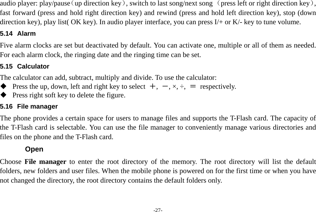 -27- audio player: play/pause（up direction key）, switch to last song/next song （press left or right direction key）, fast forward (press and hold right direction key) and rewind (press and hold left direction key), stop (down direction key), play list( OK key). In audio player interface, you can press I/+ or K/- key to tune volume. 5.14 Alarm  Five alarm clocks are set but deactivated by default. You can activate one, multiple or all of them as needed. For each alarm clock, the ringing date and the ringing time can be set.   5.15 Calculator The calculator can add, subtract, multiply and divide. To use the calculator:    Press the up, down, left and right key to select  ＋,  －, ×, ÷,  ＝ respectively.  Press right soft key to delete the figure. 5.16 File manager The phone provides a certain space for users to manage files and supports the T-Flash card. The capacity of the T-Flash card is selectable. You can use the file manager to conveniently manage various directories and files on the phone and the T-Flash card.   Open Choose  File manager to enter the root directory of the memory. The root directory will list the default folders, new folders and user files. When the mobile phone is powered on for the first time or when you have not changed the directory, the root directory contains the default folders only. 