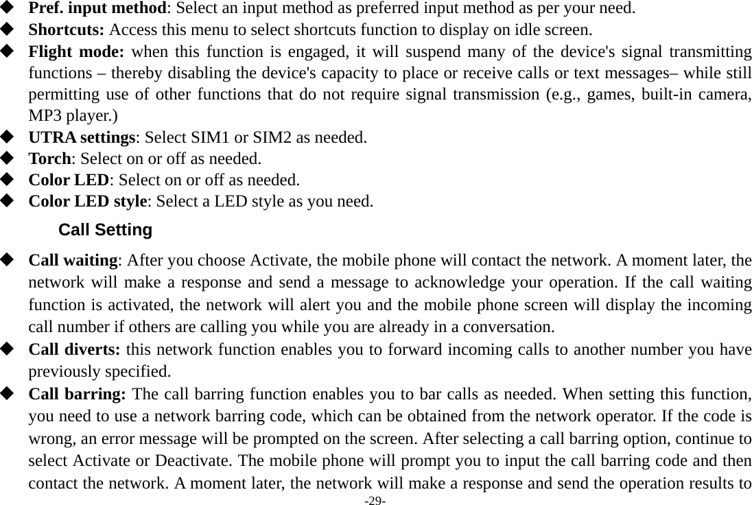 -29-  Pref. input method: Select an input method as preferred input method as per your need.  Shortcuts: Access this menu to select shortcuts function to display on idle screen.  Flight mode: when this function is engaged, it will suspend many of the device&apos;s signal transmitting functions – thereby disabling the device&apos;s capacity to place or receive calls or text messages– while still permitting use of other functions that do not require signal transmission (e.g., games, built-in camera, MP3 player.)  UTRA settings: Select SIM1 or SIM2 as needed.  Torch: Select on or off as needed.  Color LED: Select on or off as needed.  Color LED style: Select a LED style as you need. Call Setting  Call waiting: After you choose Activate, the mobile phone will contact the network. A moment later, the network will make a response and send a message to acknowledge your operation. If the call waiting function is activated, the network will alert you and the mobile phone screen will display the incoming call number if others are calling you while you are already in a conversation.  Call diverts: this network function enables you to forward incoming calls to another number you have previously specified.    Call barring: The call barring function enables you to bar calls as needed. When setting this function, you need to use a network barring code, which can be obtained from the network operator. If the code is wrong, an error message will be prompted on the screen. After selecting a call barring option, continue to select Activate or Deactivate. The mobile phone will prompt you to input the call barring code and then contact the network. A moment later, the network will make a response and send the operation results to 