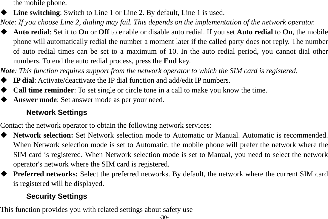 -30- the mobile phone.  Line switching: Switch to Line 1 or Line 2. By default, Line 1 is used. Note: If you choose Line 2, dialing may fail. This depends on the implementation of the network operator.  Auto redial: Set it to On or Off to enable or disable auto redial. If you set Auto redial to On, the mobile phone will automatically redial the number a moment later if the called party does not reply. The number of auto redial times can be set to a maximum of 10. In the auto redial period, you cannot dial other numbers. To end the auto redial process, press the End key. Note: This function requires support from the network operator to which the SIM card is registered.  IP dial: Activate/deactivate the IP dial function and add/edit IP numbers.  Call time reminder: To set single or circle tone in a call to make you know the time.  Answer mode: Set answer mode as per your need. Network Settings Contact the network operator to obtain the following network services:    Network selection: Set Network selection mode to Automatic or Manual. Automatic is recommended. When Network selection mode is set to Automatic, the mobile phone will prefer the network where the SIM card is registered. When Network selection mode is set to Manual, you need to select the network operator&apos;s network where the SIM card is registered.  Preferred networks: Select the preferred networks. By default, the network where the current SIM card is registered will be displayed.   Security Settings This function provides you with related settings about safety use 