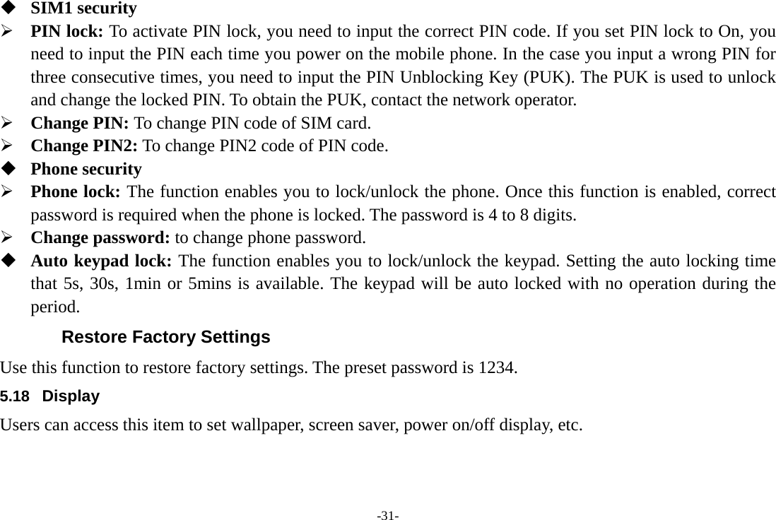 -31-  SIM1 security ¾ PIN lock: To activate PIN lock, you need to input the correct PIN code. If you set PIN lock to On, you need to input the PIN each time you power on the mobile phone. In the case you input a wrong PIN for three consecutive times, you need to input the PIN Unblocking Key (PUK). The PUK is used to unlock and change the locked PIN. To obtain the PUK, contact the network operator. ¾ Change PIN: To change PIN code of SIM card. ¾ Change PIN2: To change PIN2 code of PIN code.  Phone security ¾ Phone lock: The function enables you to lock/unlock the phone. Once this function is enabled, correct password is required when the phone is locked. The password is 4 to 8 digits. ¾ Change password: to change phone password.  Auto keypad lock: The function enables you to lock/unlock the keypad. Setting the auto locking time that 5s, 30s, 1min or 5mins is available. The keypad will be auto locked with no operation during the period. Restore Factory Settings Use this function to restore factory settings. The preset password is 1234. 5.18  Display Users can access this item to set wallpaper, screen saver, power on/off display, etc. 