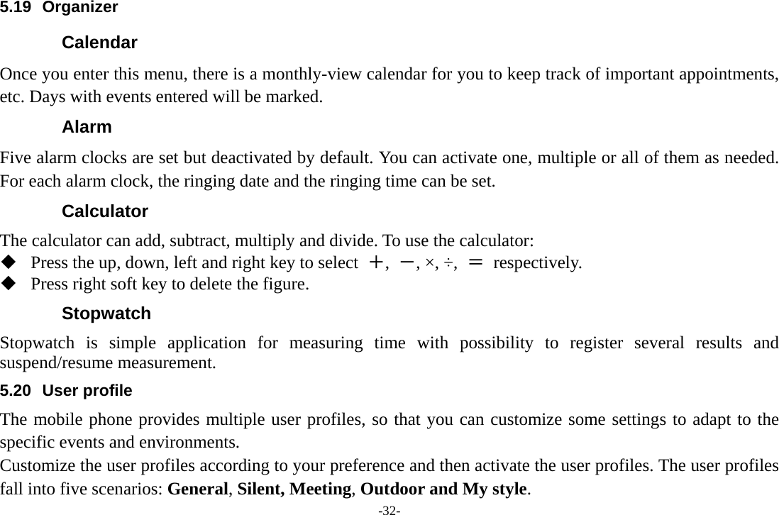 -32- 5.19 Organizer Calendar Once you enter this menu, there is a monthly-view calendar for you to keep track of important appointments, etc. Days with events entered will be marked. Alarm  Five alarm clocks are set but deactivated by default. You can activate one, multiple or all of them as needed. For each alarm clock, the ringing date and the ringing time can be set. Calculator The calculator can add, subtract, multiply and divide. To use the calculator:    Press the up, down, left and right key to select  ＋,  －, ×, ÷,  ＝ respectively.  Press right soft key to delete the figure. Stopwatch Stopwatch is simple application for measuring time with possibility to register several results and suspend/resume measurement. 5.20 User profile The mobile phone provides multiple user profiles, so that you can customize some settings to adapt to the specific events and environments. Customize the user profiles according to your preference and then activate the user profiles. The user profiles fall into five scenarios: General, Silent, Meeting, Outdoor and My style. 
