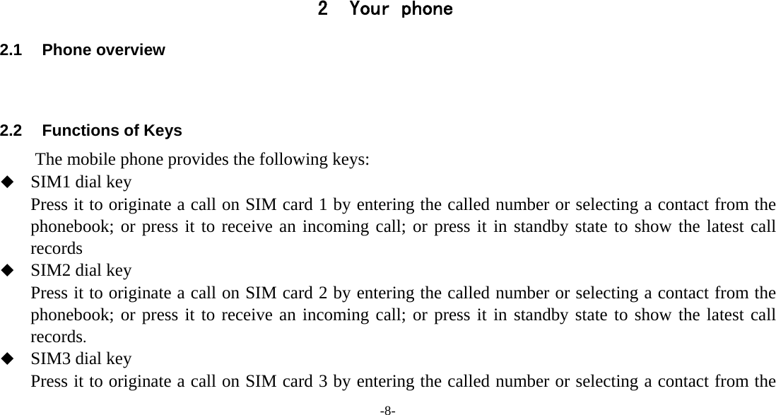 -8-     2 Your phone 2.1 Phone overview   2.2  Functions of Keys The mobile phone provides the following keys:  SIM1 dial key Press it to originate a call on SIM card 1 by entering the called number or selecting a contact from the phonebook; or press it to receive an incoming call; or press it in standby state to show the latest call records  SIM2 dial key Press it to originate a call on SIM card 2 by entering the called number or selecting a contact from the phonebook; or press it to receive an incoming call; or press it in standby state to show the latest call records.  SIM3 dial key Press it to originate a call on SIM card 3 by entering the called number or selecting a contact from the 