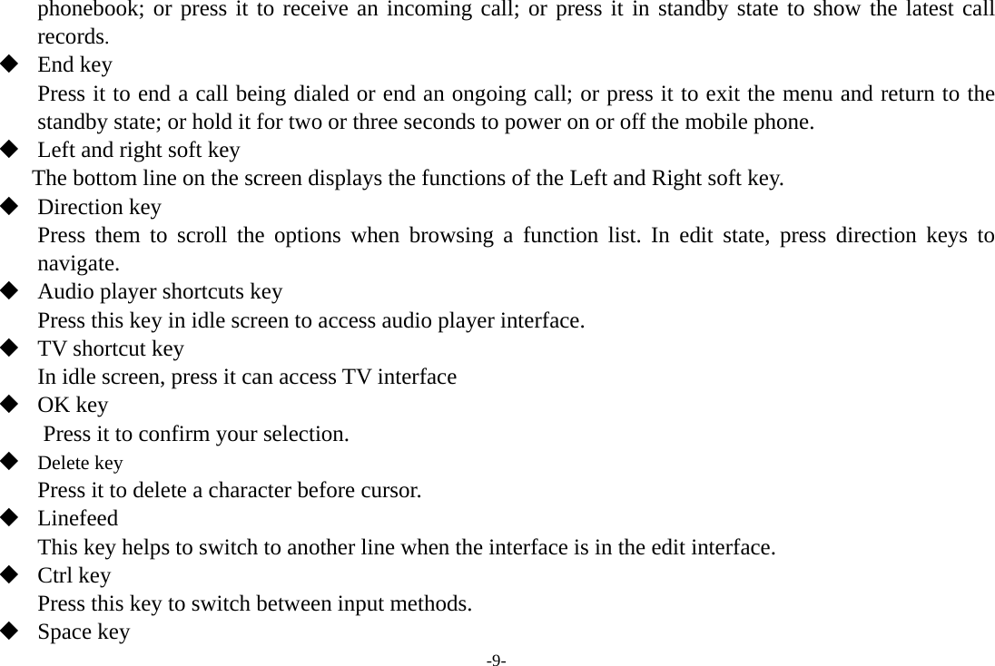 -9- phonebook; or press it to receive an incoming call; or press it in standby state to show the latest call records.  End key Press it to end a call being dialed or end an ongoing call; or press it to exit the menu and return to the standby state; or hold it for two or three seconds to power on or off the mobile phone.  Left and right soft key The bottom line on the screen displays the functions of the Left and Right soft key.  Direction key Press them to scroll the options when browsing a function list. In edit state, press direction keys to navigate.   Audio player shortcuts key   Press this key in idle screen to access audio player interface.  TV shortcut key In idle screen, press it can access TV interface  OK key Press it to confirm your selection.  Delete key Press it to delete a character before cursor.  Linefeed This key helps to switch to another line when the interface is in the edit interface.  Ctrl key Press this key to switch between input methods.  Space key 