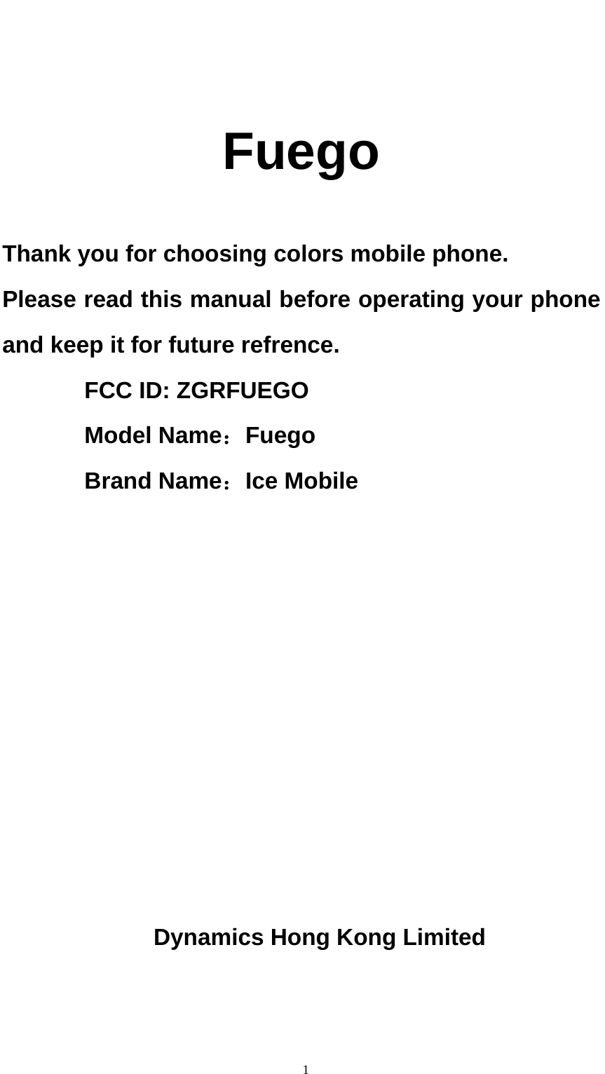                                                      1  Fuego  Thank you for choosing colors mobile phone. Please read this manual before operating your phone and keep it for future refrence.        FCC ID: ZGRFUEGO        Model Name：Fuego        Brand Name：Ice Mobile          Dynamics Hong Kong Limited   