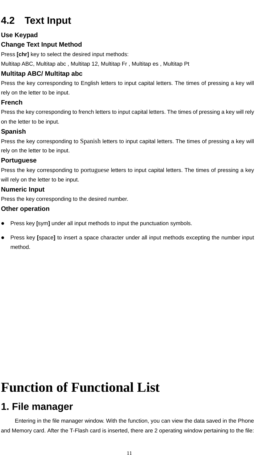                                                      114.2  Text Input Use Keypad     Change Text Input Method   Press [chr] key to select the desired input methods:     Multitap ABC, Multitap abc , Multitap 12, Multitap Fr , Multitap es , Multitap Pt Multitap ABC/ Multitap abc Press the key corresponding to English letters to input capital letters. The times of pressing a key will rely on the letter to be input.     French   Press the key corresponding to french letters to input capital letters. The times of pressing a key will rely on the letter to be input. Spanish   Press the key corresponding to Spanish letters to input capital letters. The times of pressing a key will rely on the letter to be input. Portuguese   Press the key corresponding to portuguese letters to input capital letters. The times of pressing a key will rely on the letter to be input. Numeric Input Press the key corresponding to the desired number.     Other operation     z Press key [sym] under all input methods to input the punctuation symbols. z Press key [space] to insert a space character under all input methods excepting the number input method.              Function of Functional List 1. File manager Entering in the file manager window. With the function, you can view the data saved in the Phone and Memory card. After the T-Flash card is inserted, there are 2 operating window pertaining to the file: 