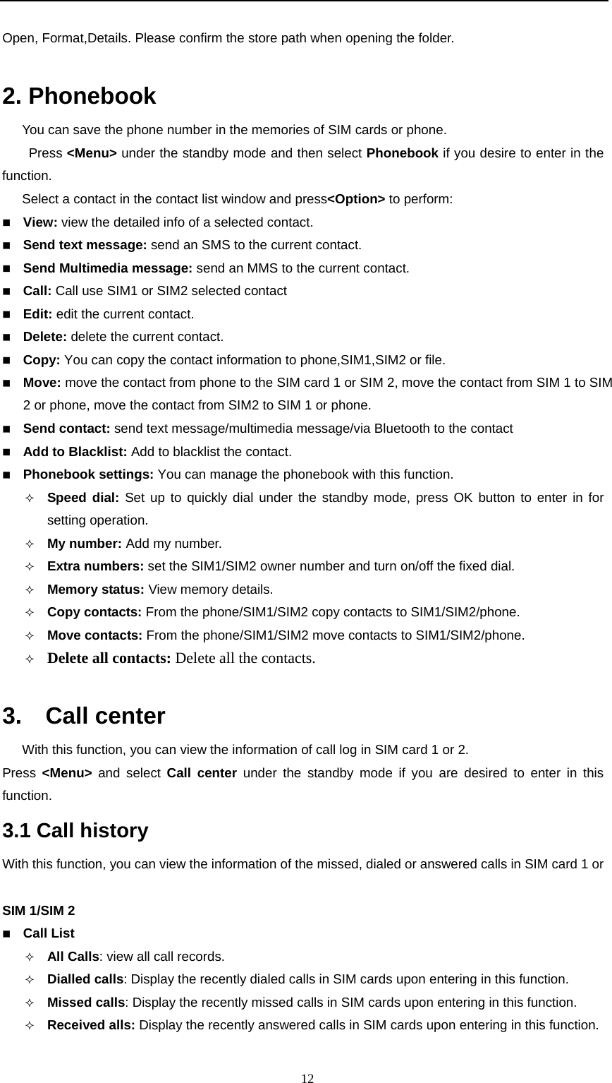                                                      12Open, Format,Details. Please confirm the store path when opening the folder.  2. Phonebook You can save the phone number in the memories of SIM cards or phone. Press &lt;Menu&gt; under the standby mode and then select Phonebook if you desire to enter in the function. Select a contact in the contact list window and press&lt;Option&gt; to perform:  View: view the detailed info of a selected contact.      Send text message: send an SMS to the current contact.  Send Multimedia message: send an MMS to the current contact.    Call: Call use SIM1 or SIM2 selected contact  Edit: edit the current contact.  Delete: delete the current contact.      Copy: You can copy the contact information to phone,SIM1,SIM2 or file.  Move: move the contact from phone to the SIM card 1 or SIM 2, move the contact from SIM 1 to SIM 2 or phone, move the contact from SIM2 to SIM 1 or phone.      Send contact: send text message/multimedia message/via Bluetooth to the contact  Add to Blacklist: Add to blacklist the contact.  Phonebook settings: You can manage the phonebook with this function.  Speed dial: Set up to quickly dial under the standby mode, press OK button to enter in for setting operation.  My number: Add my number.  Extra numbers: set the SIM1/SIM2 owner number and turn on/off the fixed dial.  Memory status: View memory details.  Copy contacts: From the phone/SIM1/SIM2 copy contacts to SIM1/SIM2/phone.  Move contacts: From the phone/SIM1/SIM2 move contacts to SIM1/SIM2/phone.  Delete all contacts: Delete all the contacts.  3.  Call center   With this function, you can view the information of call log in SIM card 1 or 2.   Press  &lt;Menu&gt; and select Call center under the standby mode if you are desired to enter in this function.    3.1 Call history With this function, you can view the information of the missed, dialed or answered calls in SIM card 1 or      SIM 1/SIM 2  Call List  All Calls: view all call records.      Dialled calls: Display the recently dialed calls in SIM cards upon entering in this function.      Missed calls: Display the recently missed calls in SIM cards upon entering in this function.  Received alls: Display the recently answered calls in SIM cards upon entering in this function. 