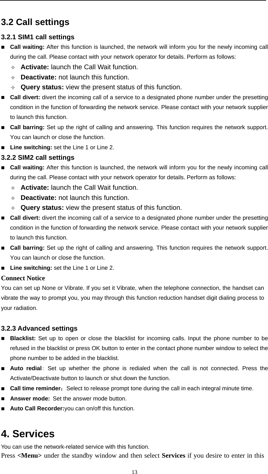                                                      133.2 Call settings 3.2.1 SIM1 call settings    Call waiting: After this function is launched, the network will inform you for the newly incoming call during the call. Please contact with your network operator for details. Perform as follows:  Activate: launch the Call Wait function.    Deactivate: not launch this function.  Query status: view the present status of this function.    Call divert: divert the incoming call of a service to a designated phone number under the presetting condition in the function of forwarding the network service. Please contact with your network supplier to launch this function.      Call barring: Set up the right of calling and answering. This function requires the network support. You can launch or close the function.    Line switching: set the Line 1 or Line 2. 3.2.2 SIM2 call settings  Call waiting: After this function is launched, the network will inform you for the newly incoming call during the call. Please contact with your network operator for details. Perform as follows:  Activate: launch the Call Wait function.    Deactivate: not launch this function.  Query status: view the present status of this function.    Call divert: divert the incoming call of a service to a designated phone number under the presetting condition in the function of forwarding the network service. Please contact with your network supplier to launch this function.      Call barring: Set up the right of calling and answering. This function requires the network support. You can launch or close the function.    Line switching: set the Line 1 or Line 2. Connect Notice You can set up None or Vibrate. If you set it Vibrate, when the telephone connection, the handset can vibrate the way to prompt you, you may through this function reduction handset digit dialing process to your radiation.  3.2.3 Advanced settings  Blacklist: Set up to open or close the blacklist for incoming calls. Input the phone number to be refused in the blacklist or press OK button to enter in the contact phone number window to select the phone number to be added in the blacklist.  Auto redial: Set up whether the phone is redialed when the call is not connected. Press the Activate/Deactivate button to launch or shut down the function.  Call time reminder：Select to release prompt tone during the call in each integral minute time.  Answer mode: Set the answer mode button.  Auto Call Recorder:you can on/off this function.  4. Services   You can use the network-related service with this function.    Press &lt;Menu&gt; under the standby window and then select Services if you desire to enter in this 