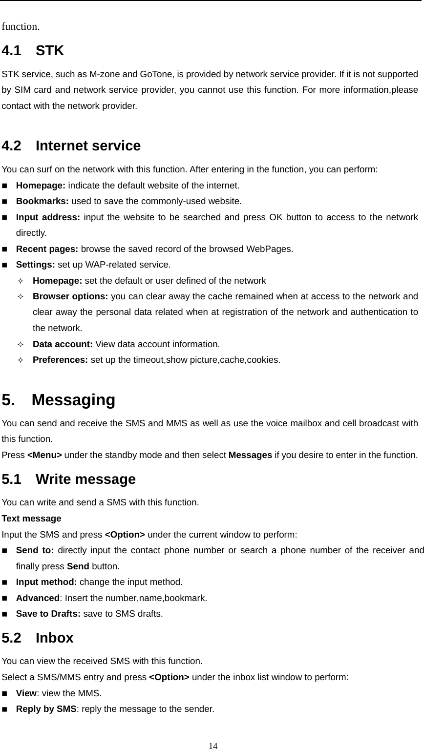                                                      14function. 4.1  STK STK service, such as M-zone and GoTone, is provided by network service provider. If it is not supported by SIM card and network service provider, you cannot use this function. For more information,please contact with the network provider.  4.2  Internet service You can surf on the network with this function. After entering in the function, you can perform:  Homepage: indicate the default website of the internet.  Bookmarks: used to save the commonly-used website.  Input address: input the website to be searched and press OK button to access to the network directly.   Recent pages: browse the saved record of the browsed WebPages.  Settings: set up WAP-related service.  Homepage: set the default or user defined of the network  Browser options: you can clear away the cache remained when at access to the network and clear away the personal data related when at registration of the network and authentication to the network.  Data account: View data account information.  Preferences: set up the timeout,show picture,cache,cookies.  5.  Messaging You can send and receive the SMS and MMS as well as use the voice mailbox and cell broadcast with this function.   Press &lt;Menu&gt; under the standby mode and then select Messages if you desire to enter in the function. 5.1  Write message You can write and send a SMS with this function. Text message Input the SMS and press &lt;Option&gt; under the current window to perform:    Send to: directly input the contact phone number or search a phone number of the receiver and finally press Send button.  Input method: change the input method.  Advanced: Insert the number,name,bookmark.   Save to Drafts: save to SMS drafts.  5.2  Inbox You can view the received SMS with this function.     Select a SMS/MMS entry and press &lt;Option&gt; under the inbox list window to perform:    View: view the MMS.  Reply by SMS: reply the message to the sender. 