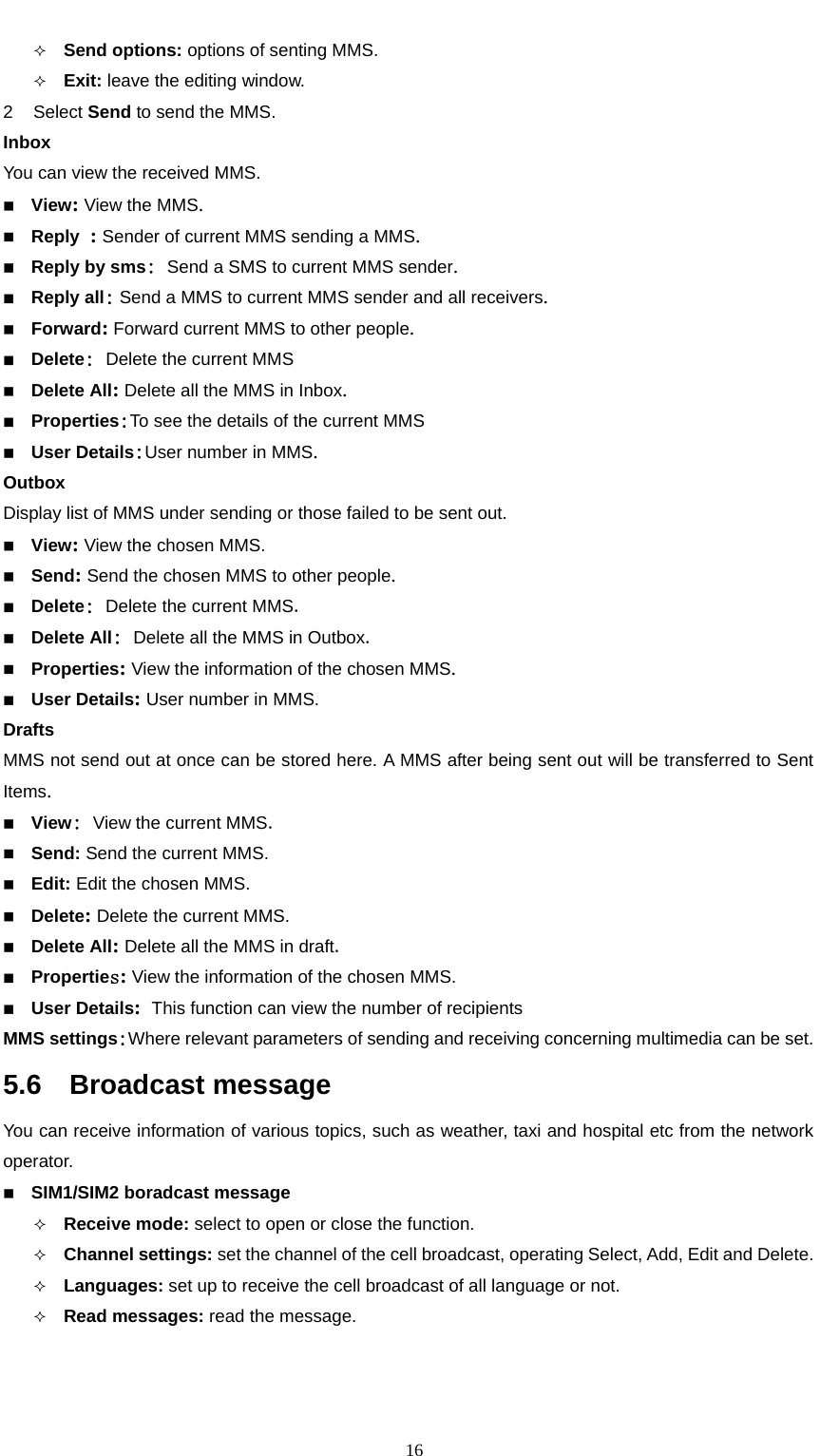                                                      16 Send options: options of senting MMS.  Exit: leave the editing window. 2 Select Send to send the MMS. Inbox You can view the received MMS.  View: View the MMS.   Reply : Sender of current MMS sending a MMS.   Reply by sms: Send a SMS to current MMS sender.  Reply all: Send a MMS to current MMS sender and all receivers.  Forward: Forward current MMS to other people.    Delete: Delete the current MMS  Delete All: Delete all the MMS in Inbox.  Properties:To see the details of the current MMS  User Details:User number in MMS. Outbox Display list of MMS under sending or those failed to be sent out.  View: View the chosen MMS.  Send: Send the chosen MMS to other people.  Delete: Delete the current MMS.  Delete All: Delete all the MMS in Outbox.  Properties: View the information of the chosen MMS.  User Details: User number in MMS. Drafts MMS not send out at once can be stored here. A MMS after being sent out will be transferred to Sent Items.  View: View the current MMS.  Send: Send the current MMS.  Edit: Edit the chosen MMS.  Delete: Delete the current MMS.  Delete All: Delete all the MMS in draft.  Properties: View the information of the chosen MMS.  User Details: This function can view the number of recipients MMS settings:Where relevant parameters of sending and receiving concerning multimedia can be set. 5.6  Broadcast message You can receive information of various topics, such as weather, taxi and hospital etc from the network operator.   SIM1/SIM2 boradcast message  Receive mode: select to open or close the function.  Channel settings: set the channel of the cell broadcast, operating Select, Add, Edit and Delete.    Languages: set up to receive the cell broadcast of all language or not.  Read messages: read the message. 