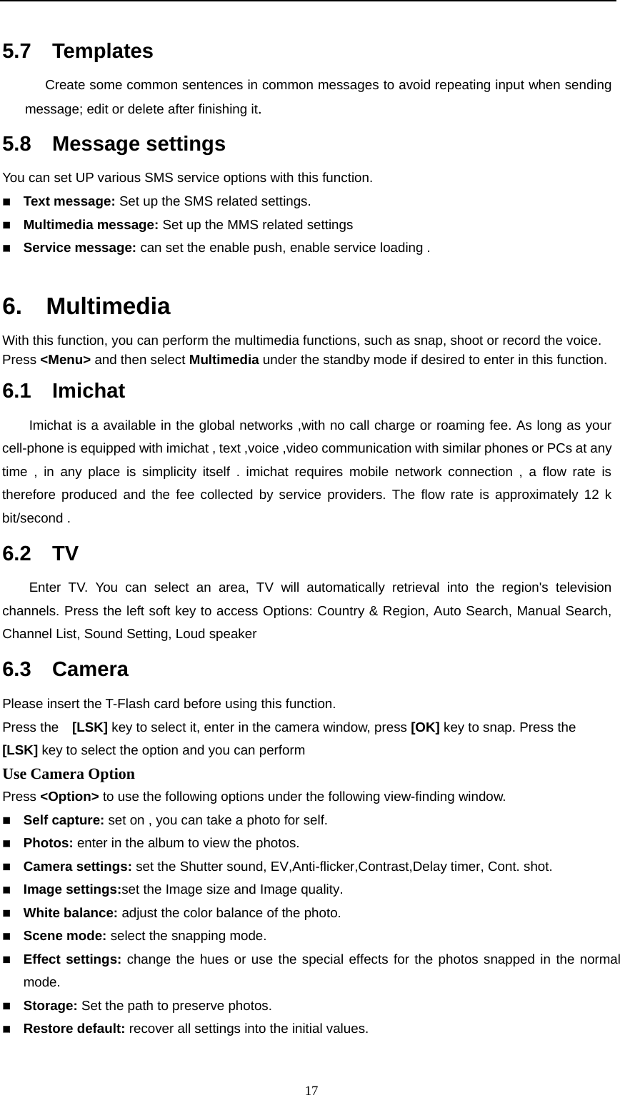                                                      175.7  Templates       Create some common sentences in common messages to avoid repeating input when sending message; edit or delete after finishing it. 5.8  Message settings You can set UP various SMS service options with this function.    Text message: Set up the SMS related settings.  Multimedia message: Set up the MMS related settings  Service message: can set the enable push, enable service loading .  6.  Multimedia   With this function, you can perform the multimedia functions, such as snap, shoot or record the voice.   Press &lt;Menu&gt; and then select Multimedia under the standby mode if desired to enter in this function. 6.1  Imichat Imichat is a available in the global networks ,with no call charge or roaming fee. As long as your cell-phone is equipped with imichat , text ,voice ,video communication with similar phones or PCs at any time , in any place is simplicity itself . imichat requires mobile network connection , a flow rate is therefore produced and the fee collected by service providers. The flow rate is approximately 12 k bit/second . 6.2  TV Enter TV. You can select an area, TV will automatically retrieval into the region&apos;s television channels. Press the left soft key to access Options: Country &amp; Region, Auto Search, Manual Search, Channel List, Sound Setting, Loud speaker 6.3  Camera Please insert the T-Flash card before using this function. Press the    [LSK] key to select it, enter in the camera window, press [OK] key to snap. Press the   [LSK] key to select the option and you can perform Use Camera Option   Press &lt;Option&gt; to use the following options under the following view-finding window.    Self capture: set on , you can take a photo for self.  Photos: enter in the album to view the photos.  Camera settings: set the Shutter sound, EV,Anti-flicker,Contrast,Delay timer, Cont. shot.  Image settings:set the Image size and Image quality.  White balance: adjust the color balance of the photo.  Scene mode: select the snapping mode.  Effect settings: change the hues or use the special effects for the photos snapped in the normal mode.  Storage: Set the path to preserve photos.  Restore default: recover all settings into the initial values. 