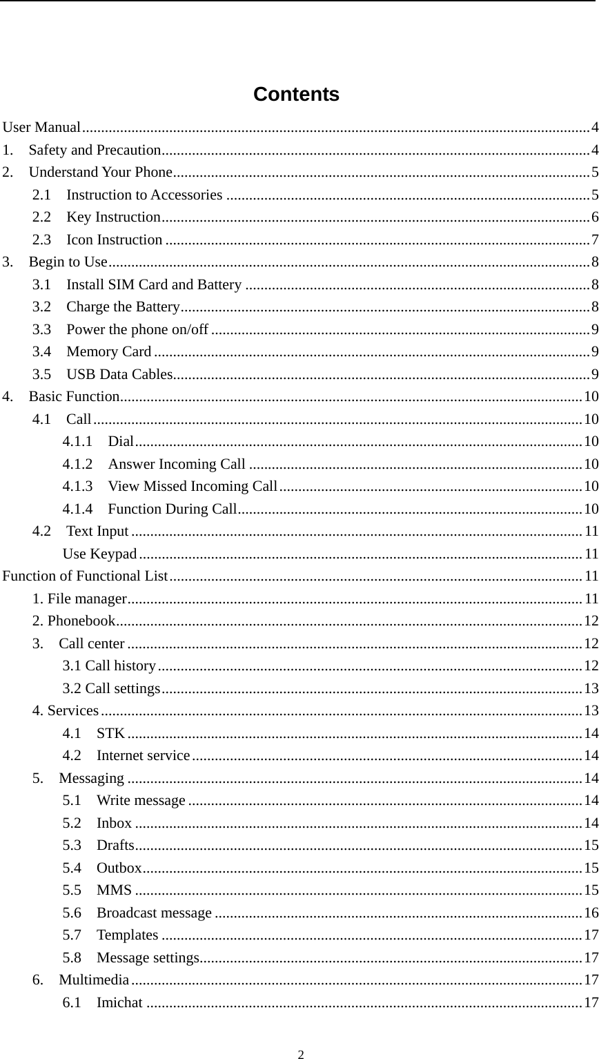                                                      2 Contents User Manual ...................................................................................................................................... 4 1.  Safety and Precaution ................................................................................................................. 4 2.  Understand Your Phone .............................................................................................................. 5 2.1  Instruction to Accessories ................................................................................................ 5 2.2  Key Instruction ................................................................................................................. 6 2.3  Icon Instruction ................................................................................................................ 7 3.  Begin to Use ............................................................................................................................... 8 3.1  Install SIM Card and Battery ........................................................................................... 8 3.2  Charge the Battery ............................................................................................................ 8 3.3  Power the phone on/off .................................................................................................... 9 3.4  Memory Card ................................................................................................................... 9 3.5  USB Data Cables.............................................................................................................. 9 4.  Basic Function .......................................................................................................................... 10 4.1  Call ................................................................................................................................. 10 4.1.1  Dial ...................................................................................................................... 10 4.1.2  Answer Incoming Call ........................................................................................ 10 4.1.3  View Missed Incoming Call ................................................................................ 10 4.1.4  Function During Call ........................................................................................... 10 4.2  Text Input ....................................................................................................................... 11 Use Keypad ..................................................................................................................... 11 Function of Functional List ............................................................................................................. 11 1. File manager ........................................................................................................................ 11 2. Phonebook ........................................................................................................................... 12 3.  Call center ........................................................................................................................ 12 3.1 Call history ................................................................................................................ 12 3.2 Call settings ............................................................................................................... 13 4. Services ............................................................................................................................... 13 4.1  STK ........................................................................................................................ 14 4.2  Internet service ....................................................................................................... 14 5.  Messaging ........................................................................................................................ 14 5.1  Write message ........................................................................................................ 14 5.2  Inbox ...................................................................................................................... 14 5.3  Drafts ...................................................................................................................... 15 5.4  Outbox .................................................................................................................... 15 5.5  MMS ...................................................................................................................... 15 5.6  Broadcast message ................................................................................................. 16 5.7  Templates ............................................................................................................... 17 5.8  Message settings ..................................................................................................... 17 6.  Multimedia ....................................................................................................................... 17 6.1  Imichat ................................................................................................................... 17 