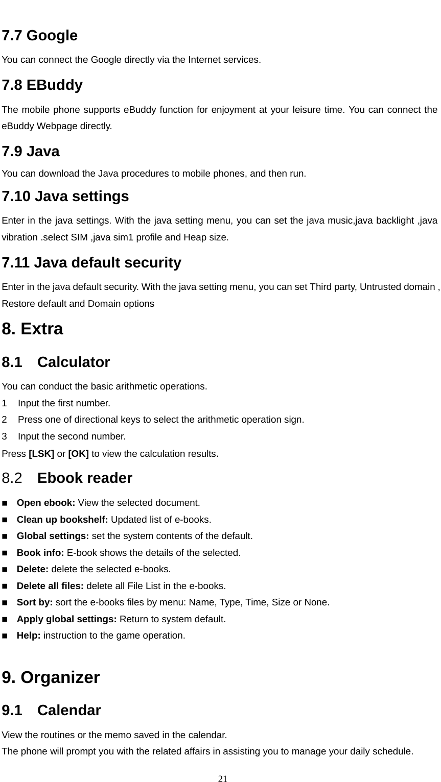                                                      217.7 Google You can connect the Google directly via the Internet services. 7.8 EBuddy The mobile phone supports eBuddy function for enjoyment at your leisure time. You can connect the eBuddy Webpage directly. 7.9 Java You can download the Java procedures to mobile phones, and then run. 7.10 Java settings Enter in the java settings. With the java setting menu, you can set the java music,java backlight ,java vibration .select SIM ,java sim1 profile and Heap size. 7.11 Java default security Enter in the java default security. With the java setting menu, you can set Third party, Untrusted domain , Restore default and Domain options 8. Extra 8.1  Calculator   You can conduct the basic arithmetic operations.     1  Input the first number.     2  Press one of directional keys to select the arithmetic operation sign.     3  Input the second number.     Press [LSK] or [OK] to view the calculation results. 8.2  Ebook reader  Open ebook: View the selected document.  Clean up bookshelf: Updated list of e-books.  Global settings: set the system contents of the default.  Book info: E-book shows the details of the selected.  Delete: delete the selected e-books.  Delete all files: delete all File List in the e-books.  Sort by: sort the e-books files by menu: Name, Type, Time, Size or None.  Apply global settings: Return to system default.  Help: instruction to the game operation.  9. Organizer 9.1  Calendar View the routines or the memo saved in the calendar. The phone will prompt you with the related affairs in assisting you to manage your daily schedule.   