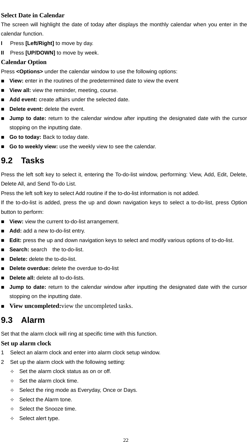                                                      22Select Date in Calendar   The screen will highlight the date of today after displays the monthly calendar when you enter in the calendar function.   I  Press [Left/Right] to move by day.   II  Press [UP/DOWN] to move by week.     Calendar Option   Press &lt;Options&gt; under the calendar window to use the following options:      View: enter in the routines of the predetermined date to view the event  View all: view the reminder, meeting, course.  Add event: create affairs under the selected date.      Delete event: delete the event.  Jump to date: return to the calendar window after inputting the designated date with the cursor stopping on the inputting date.      Go to today: Back to today date.  Go to weekly view: use the weekly view to see the calendar. 9.2  Tasks Press the left soft key to select it, entering the To-do-list window, performing: View, Add, Edit, Delete, Delete All, and Send To-do List. Press the left soft key to select Add routine if the to-do-list information is not added. If the to-do-list is added, press the up and down navigation keys to select a to-do-list, press Option button to perform:    View: view the current to-do-list arrangement.      Add: add a new to-do-list entry.  Edit: press the up and down navigation keys to select and modify various options of to-do-list.  Search: search  the to-do-list.  Delete: delete the to-do-list.     Delete overdue: delete the overdue to-do-list  Delete all: delete all to-do-lists.    Jump to date: return to the calendar window after inputting the designated date with the cursor stopping on the inputting date.  View uncompleted:view the uncompleted tasks. 9.3  Alarm  Set that the alarm clock will ring at specific time with this function.     Set up alarm clock 1  Select an alarm clock and enter into alarm clock setup window.     2  Set up the alarm clock with the following setting:    Set the alarm clock status as on or off.      Set the alarm clock time.      Select the ring mode as Everyday, Once or Days.  Select the Alarm tone.  Select the Snooze time.    Select alert type.   