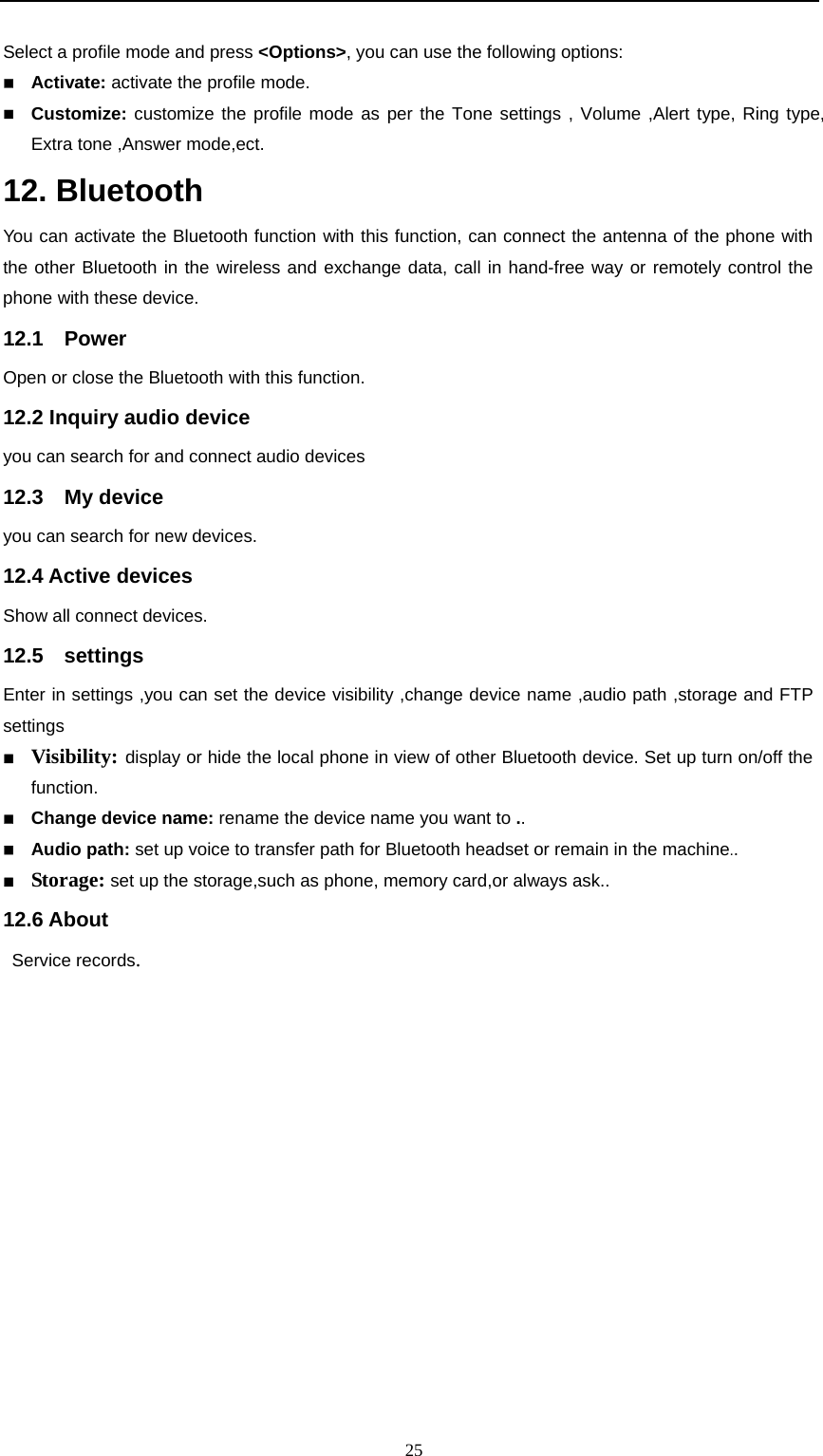                                                      25Select a profile mode and press &lt;Options&gt;, you can use the following options:    Activate: activate the profile mode.    Customize: customize the profile mode as per the Tone settings , Volume ,Alert type, Ring type, Extra tone ,Answer mode,ect.   12. Bluetooth You can activate the Bluetooth function with this function, can connect the antenna of the phone with the other Bluetooth in the wireless and exchange data, call in hand-free way or remotely control the phone with these device.   12.1  Power  Open or close the Bluetooth with this function.     12.2 Inquiry audio device you can search for and connect audio devices 12.3  My device  you can search for new devices. 12.4 Active devices Show all connect devices. 12.5  settings Enter in settings ,you can set the device visibility ,change device name ,audio path ,storage and FTP settings  Visibility: display or hide the local phone in view of other Bluetooth device. Set up turn on/off the function.  Change device name: rename the device name you want to ..   Audio path: set up voice to transfer path for Bluetooth headset or remain in the machine..  Storage: set up the storage,such as phone, memory card,or always ask..  12.6 About  Service records. 