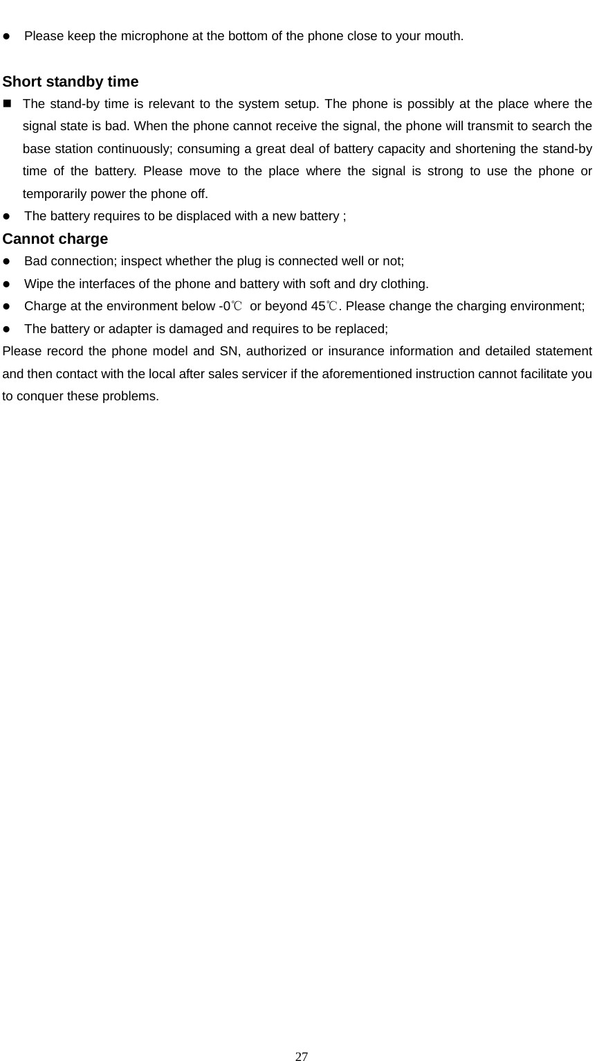                                                      27z Please keep the microphone at the bottom of the phone close to your mouth.      Short standby time                                                                        The stand-by time is relevant to the system setup. The phone is possibly at the place where the signal state is bad. When the phone cannot receive the signal, the phone will transmit to search the base station continuously; consuming a great deal of battery capacity and shortening the stand-by time of the battery. Please move to the place where the signal is strong to use the phone or temporarily power the phone off.   z The battery requires to be displaced with a new battery ; Cannot charge                                                                     z Bad connection; inspect whether the plug is connected well or not; z Wipe the interfaces of the phone and battery with soft and dry clothing. z Charge at the environment below -0℃  or beyond 45℃. Please change the charging environment; z The battery or adapter is damaged and requires to be replaced; Please record the phone model and SN, authorized or insurance information and detailed statement and then contact with the local after sales servicer if the aforementioned instruction cannot facilitate you to conquer these problems.   