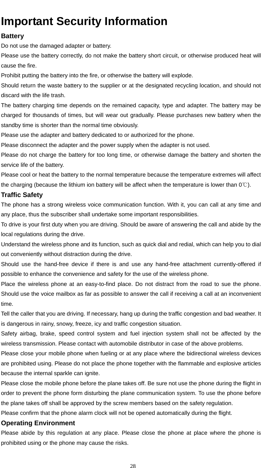                                                      28Important Security Information Battery                                                                            Do not use the damaged adapter or battery. Please use the battery correctly, do not make the battery short circuit, or otherwise produced heat will cause the fire. Prohibit putting the battery into the fire, or otherwise the battery will explode. Should return the waste battery to the supplier or at the designated recycling location, and should not discard with the life trash.     The battery charging time depends on the remained capacity, type and adapter. The battery may be charged for thousands of times, but will wear out gradually. Please purchases new battery when the standby time is shorter than the normal time obviously.     Please use the adapter and battery dedicated to or authorized for the phone. Please disconnect the adapter and the power supply when the adapter is not used. Please do not charge the battery for too long time, or otherwise damage the battery and shorten the service life of the battery.   Please cool or heat the battery to the normal temperature because the temperature extremes will affect the charging (because the lithium ion battery will be affect when the temperature is lower than 0℃). Traffic Safety                                                                     The phone has a strong wireless voice communication function. With it, you can call at any time and any place, thus the subscriber shall undertake some important responsibilities.   To drive is your first duty when you are driving. Should be aware of answering the call and abide by the local regulations during the drive. Understand the wireless phone and its function, such as quick dial and redial, which can help you to dial out conveniently without distraction during the drive. Should use the hand-free device if there is and use any hand-free attachment currently-offered if possible to enhance the convenience and safety for the use of the wireless phone.     Place the wireless phone at an easy-to-find place. Do not distract from the road to sue the phone. Should use the voice mailbox as far as possible to answer the call if receiving a call at an inconvenient time. Tell the caller that you are driving. If necessary, hang up during the traffic congestion and bad weather. It is dangerous in rainy, snowy, freeze, icy and traffic congestion situation.     Safety airbag, brake, speed control system and fuel injection system shall not be affected by the wireless transmission. Please contact with automobile distributor in case of the above problems.   Please close your mobile phone when fueling or at any place where the bidirectional wireless devices are prohibited using. Please do not place the phone together with the flammable and explosive articles because the internal sparkle can ignite. Please close the mobile phone before the plane takes off. Be sure not use the phone during the flight in order to prevent the phone form disturbing the plane communication system. To use the phone before the plane takes off shall be approved by the screw members based on the safety regulation.   Please confirm that the phone alarm clock will not be opened automatically during the flight.     Operating Environment                                                                      Please abide by this regulation at any place. Please close the phone at place where the phone is prohibited using or the phone may cause the risks. 