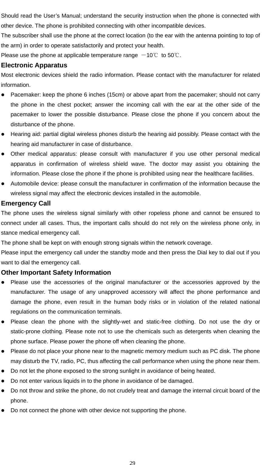                                                      29Should read the User’s Manual; understand the security instruction when the phone is connected with other device. The phone is prohibited connecting with other incompatible devices. The subscriber shall use the phone at the correct location (to the ear with the antenna pointing to top of the arm) in order to operate satisfactorily and protect your health. Please use the phone at applicable temperature range  －10℃ to 50℃. Electronic Apparatus                                                                       Most electronic devices shield the radio information. Please contact with the manufacturer for related information. z Pacemaker: keep the phone 6 inches (15cm) or above apart from the pacemaker; should not carry the phone in the chest pocket; answer the incoming call with the ear at the other side of the pacemaker to lower the possible disturbance. Please close the phone if you concern about the disturbance of the phone.   z Hearing aid: partial digital wireless phones disturb the hearing aid possibly. Please contact with the hearing aid manufacturer in case of disturbance. z Other medical apparatus: please consult with manufacturer if you use other personal medical apparatus in confirmation of wireless shield wave. The doctor may assist you obtaining the information. Please close the phone if the phone is prohibited using near the healthcare facilities.   z Automobile device: please consult the manufacturer in confirmation of the information because the wireless signal may affect the electronic devices installed in the automobile. Emergency Call                                                                      The phone uses the wireless signal similarly with other ropeless phone and cannot be ensured to connect under all cases. Thus, the important calls should do not rely on the wireless phone only, in stance medical emergency call. The phone shall be kept on with enough strong signals within the network coverage. Please input the emergency call under the standby mode and then press the Dial key to dial out if you want to dial the emergency call.     Other Important Safety Information                                                           z Please use the accessories of the original manufacturer or the accessories approved by the manufacturer. The usage of any unapproved accessory will affect the phone performance and damage the phone, even result in the human body risks or in violation of the related national regulations on the communication terminals.   z Please clean the phone with the slightly-wet and static-free clothing. Do not use the dry or static-prone clothing. Please note not to use the chemicals such as detergents when cleaning the phone surface. Please power the phone off when cleaning the phone. z Please do not place your phone near to the magnetic memory medium such as PC disk. The phone may disturb the TV, radio, PC, thus affecting the call performance when using the phone near them. z Do not let the phone exposed to the strong sunlight in avoidance of being heated. z Do not enter various liquids in to the phone in avoidance of be damaged. z Do not throw and strike the phone, do not crudely treat and damage the internal circuit board of the phone. z Do not connect the phone with other device not supporting the phone.         