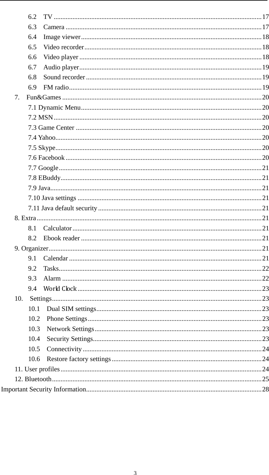                                                      36.2  TV .......................................................................................................................... 17 6.3  Camera ................................................................................................................... 17 6.4  Image viewer .......................................................................................................... 18 6.5  Video recorder ........................................................................................................ 18 6.6  Video player ........................................................................................................... 18 6.7  Audio player ........................................................................................................... 19 6.8  Sound recorder ....................................................................................................... 19 6.9  FM radio ................................................................................................................. 19 7.  Fun&amp;Games ..................................................................................................................... 20 7.1 Dynamic Menu .......................................................................................................... 20 7.2 MSN .......................................................................................................................... 20 7.3 Game Center ............................................................................................................. 20 7.4 Yahoo ......................................................................................................................... 20 7.5 Skype ......................................................................................................................... 20 7.6 Facebook ................................................................................................................... 20 7.7 Google ....................................................................................................................... 21 7.8 EBuddy ...................................................................................................................... 21 7.9 Java ............................................................................................................................ 21 7.10 Java settings ............................................................................................................ 21 7.11 Java default security ................................................................................................ 21 8. Extra .................................................................................................................................... 21 8.1  Calculator ............................................................................................................... 21 8.2  Ebook reader .......................................................................................................... 21 9. Organizer ............................................................................................................................. 21 9.1  Calendar ................................................................................................................. 21 9.2  Tasks ....................................................................................................................... 22 9.3  Alarm ..................................................................................................................... 22 9.4  WorldClock ............................................................................................................ 23 10.  Settings ........................................................................................................................... 23 10.1    Dual SIM settings ................................................................................................. 23 10.2  Phone Settings ...................................................................................................... 23 10.3  Network Settings .................................................................................................. 23 10.4  Security Settings ................................................................................................... 23 10.5  Connectivity ......................................................................................................... 24 10.6  Restore factory settings ........................................................................................ 24 11. User profiles ...................................................................................................................... 24 12. Bluetooth ........................................................................................................................... 25 Important Security Information ....................................................................................................... 28 