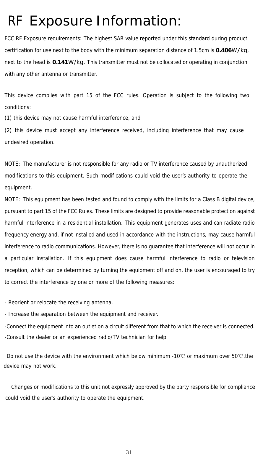                                                      31RF Exposure Information: FCC RF Exposure requirements: The highest SAR value reported under this standard during product certification for use next to the body with the minimum separation distance of 1.5cm is 0.406W/kg, next to the head is 0.141W/kg. This transmitter must not be collocated or operating in conjunction with any other antenna or transmitter.   This device complies with part 15 of the FCC rules. Operation is subject to the following two conditions: (1) this device may not cause harmful interference, and (2) this device must accept any interference received, including interference that may cause undesired operation.   NOTE: The manufacturer is not responsible for any radio or TV interference caused by unauthorized modifications to this equipment. Such modifications could void the user’s authority to operate the equipment. NOTE: This equipment has been tested and found to comply with the limits for a Class B digital device, pursuant to part 15 of the FCC Rules. These limits are designed to provide reasonable protection against harmful interference in a residential installation. This equipment generates uses and can radiate radio frequency energy and, if not installed and used in accordance with the instructions, may cause harmful interference to radio communications. However, there is no guarantee that interference will not occur in a particular installation. If this equipment does cause harmful interference to radio or television reception, which can be determined by turning the equipment off and on, the user is encouraged to try to correct the interference by one or more of the following measures:   - Reorient or relocate the receiving antenna. - Increase the separation between the equipment and receiver. -Connect the equipment into an outlet on a circuit different from that to which the receiver is connected. -Consult the dealer or an experienced radio/TV technician for help      Do not use the device with the environment which below minimum -10℃ or maximum over 50℃,the device may not work.              Changes or modifications to this unit not expressly approved by the party responsible for compliance could void the user’s authority to operate the equipment.   