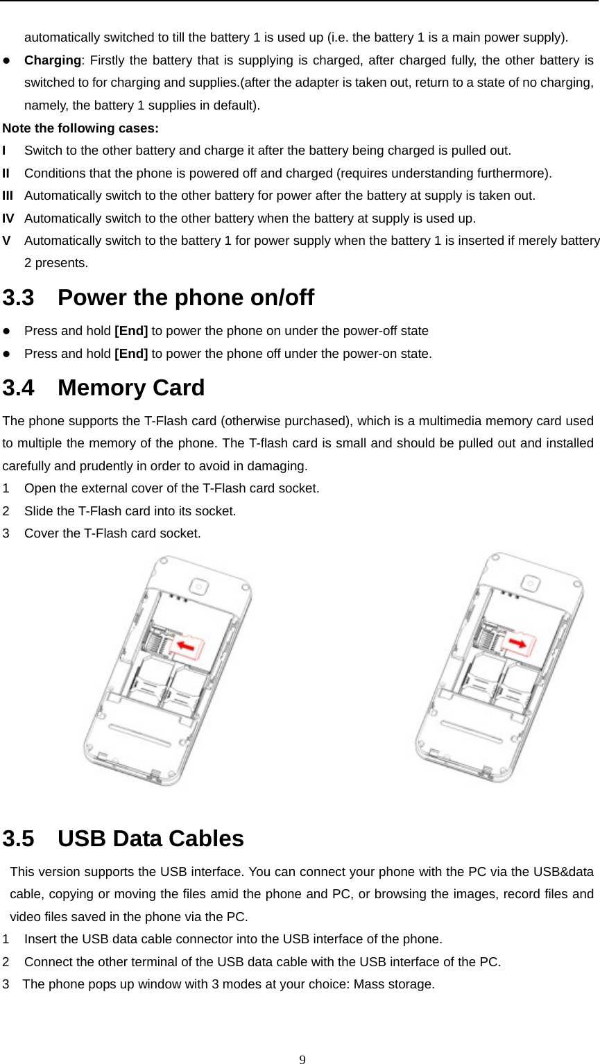                                                      9automatically switched to till the battery 1 is used up (i.e. the battery 1 is a main power supply). z Charging: Firstly the battery that is supplying is charged, after charged fully, the other battery is switched to for charging and supplies.(after the adapter is taken out, return to a state of no charging, namely, the battery 1 supplies in default). Note the following cases:   I  Switch to the other battery and charge it after the battery being charged is pulled out.   II  Conditions that the phone is powered off and charged (requires understanding furthermore). III  Automatically switch to the other battery for power after the battery at supply is taken out. IV  Automatically switch to the other battery when the battery at supply is used up. V  Automatically switch to the battery 1 for power supply when the battery 1 is inserted if merely battery 2 presents. 3.3    Power the phone on/off z Press and hold [End] to power the phone on under the power-off state     z Press and hold [End] to power the phone off under the power-on state. 3.4  Memory Card  The phone supports the T-Flash card (otherwise purchased), which is a multimedia memory card used to multiple the memory of the phone. The T-flash card is small and should be pulled out and installed carefully and prudently in order to avoid in damaging.   1  Open the external cover of the T-Flash card socket.     2  Slide the T-Flash card into its socket. 3  Cover the T-Flash card socket.                          3.5  USB Data Cables This version supports the USB interface. You can connect your phone with the PC via the USB&amp;data cable, copying or moving the files amid the phone and PC, or browsing the images, record files and video files saved in the phone via the PC.   1  Insert the USB data cable connector into the USB interface of the phone.     2  Connect the other terminal of the USB data cable with the USB interface of the PC.     3    The phone pops up window with 3 modes at your choice: Mass storage.   