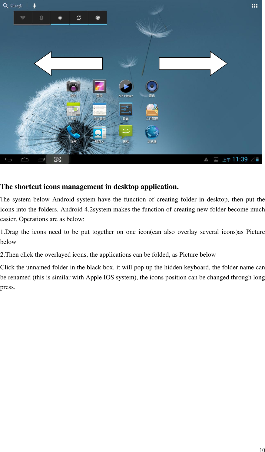       10   The shortcut icons management in desktop application. The system below  Android  system have  the  function  of  creating  folder in desktop,  then  put  the icons into the folders. Android 4.2system makes the function of creating new folder become much easier. Operations are as below:   1.Drag  the  icons  need  to  be  put  together  on  one  icon(can  also  overlay  several  icons)as  Picture below 2.Then click the overlayed icons, the applications can be folded, as Picture below Click the unnamed folder in the black box, it will pop up the hidden keyboard, the folder name can be renamed (this is similar with Apple IOS system), the icons position can be changed through long press. 