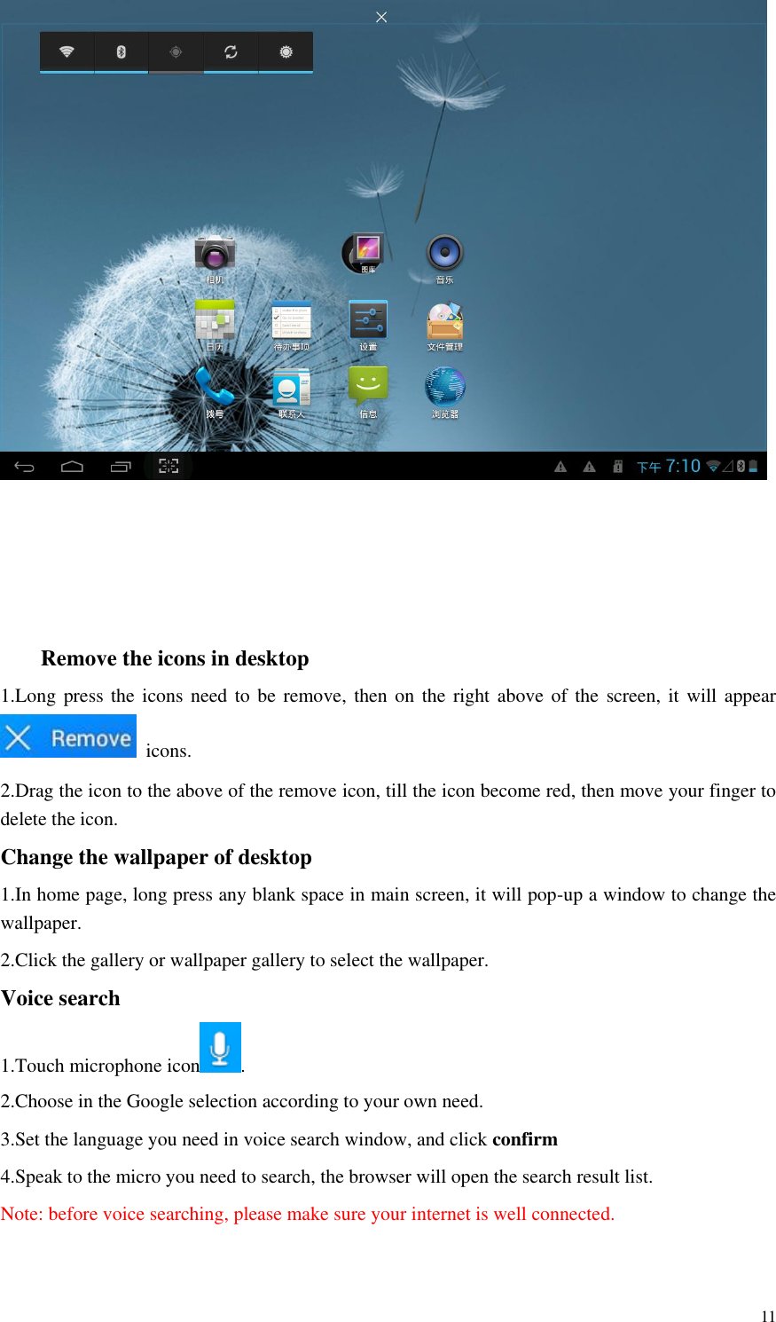       11      Remove the icons in desktop 1.Long press the icons need to be  remove,  then  on the right above of the screen, it  will  appear   icons. 2.Drag the icon to the above of the remove icon, till the icon become red, then move your finger to delete the icon. Change the wallpaper of desktop 1.In home page, long press any blank space in main screen, it will pop-up a window to change the wallpaper.   2.Click the gallery or wallpaper gallery to select the wallpaper. Voice search 1.Touch microphone icon .   2.Choose in the Google selection according to your own need. 3.Set the language you need in voice search window, and click confirm 4.Speak to the micro you need to search, the browser will open the search result list. Note: before voice searching, please make sure your internet is well connected.  