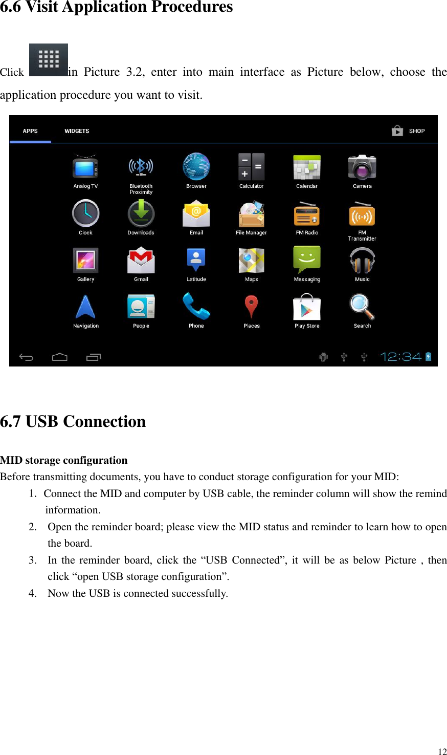       12 6.6 Visit Application Procedures Click  in  Picture  3.2,  enter  into  main  interface  as  Picture  below,  choose  the application procedure you want to visit.   6.7 USB Connection MID storage configuration Before transmitting documents, you have to conduct storage configuration for your MID:   1. Connect the MID and computer by USB cable, the reminder column will show the remind information. 2. Open the reminder board; please view the MID status and reminder to learn how to open the board. 3. In  the  reminder  board,  click  the  “USB  Connected”,  it  will be as below Picture , then click “open USB storage configuration”. 4. Now the USB is connected successfully. 