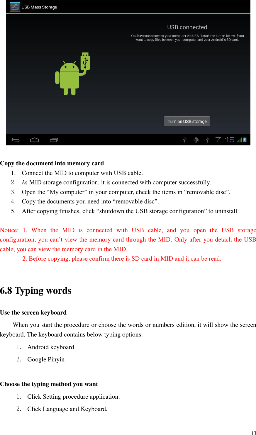       13   Copy the document into memory card 1. Connect the MID to computer with USB cable. 2. As MID storage configuration, it is connected with computer successfully.   3. Open the “My computer” in your computer, check the items in “removable disc”. 4. Copy the documents you need into “removable disc”. 5. After copying finishes, click “shutdown the USB storage configuration” to uninstall.  Notice:  1.  When  the  MID  is  connected  with  USB  cable,  and  you  open  the  USB  storage configuration, you can’t view the memory card through the MID. Only after you detach the USB cable, you can view the memory card in the MID.   2. Before copying, please confirm there is SD card in MID and it can be read.  6.8 Typing words Use the screen keyboard When you start the procedure or choose the words or numbers edition, it will show the screen keyboard. The keyboard contains below typing options: 1. Android keyboard 2. Google Pinyin            Choose the typing method you want 1. Click Setting procedure application. 2. Click Language and Keyboard. 