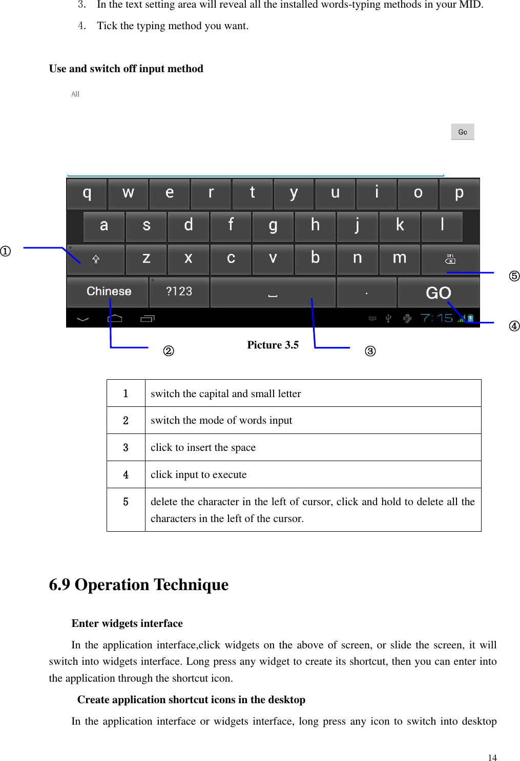       14 3. In the text setting area will reveal all the installed words-typing methods in your MID.   4. Tick the typing method you want.  Use and switch off input method  Picture 3.5  1 switch the capital and small letter   2 switch the mode of words input   3 click to insert the space 4 click input to execute 5 delete the character in the left of cursor, click and hold to delete all the characters in the left of the cursor.  6.9 Operation Technique Enter widgets interface In the application interface,click widgets on the above of screen, or slide the screen, it will switch into widgets interface. Long press any widget to create its shortcut, then you can enter into the application through the shortcut icon.  Create application shortcut icons in the desktop   In the application interface or widgets interface, long press any icon to switch into desktop ① ② ③3 ⑤ ④ 