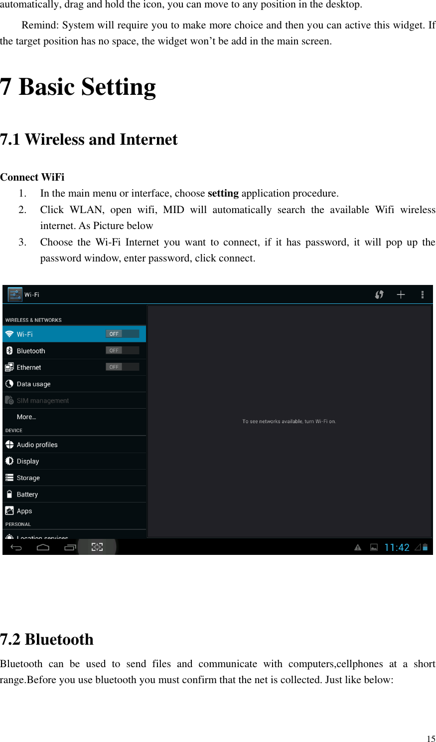       15 automatically, drag and hold the icon, you can move to any position in the desktop. Remind: System will require you to make more choice and then you can active this widget. If the target position has no space, the widget won’t be add in the main screen. 7 Basic Setting 7.1 Wireless and Internet Connect WiFi 1. In the main menu or interface, choose setting application procedure. 2. Click  WLAN,  open  wifi,  MID  will  automatically  search  the  available  Wifi  wireless internet. As Picture below 3. Choose  the  Wi-Fi  Internet  you  want  to  connect,  if  it  has  password,  it  will  pop  up  the password window, enter password, click connect.       7.2 Bluetooth Bluetooth  can  be  used  to  send  files  and  communicate  with  computers,cellphones  at  a  short range.Before you use bluetooth you must confirm that the net is collected. Just like below: 