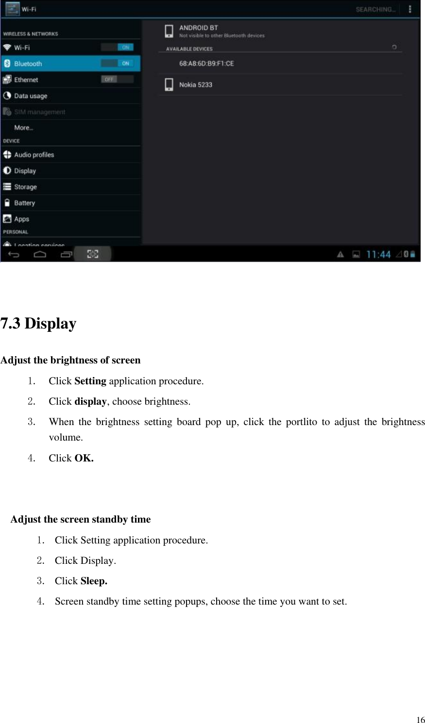       16   7.3 Display   Adjust the brightness of screen 1. Click Setting application procedure. 2. Click display, choose brightness. 3. When  the  brightness  setting  board  pop  up,  click  the  portlito  to  adjust  the  brightness volume. 4. Click OK.   Adjust the screen standby time 1. Click Setting application procedure. 2. Click Display. 3. Click Sleep. 4. Screen standby time setting popups, choose the time you want to set. 