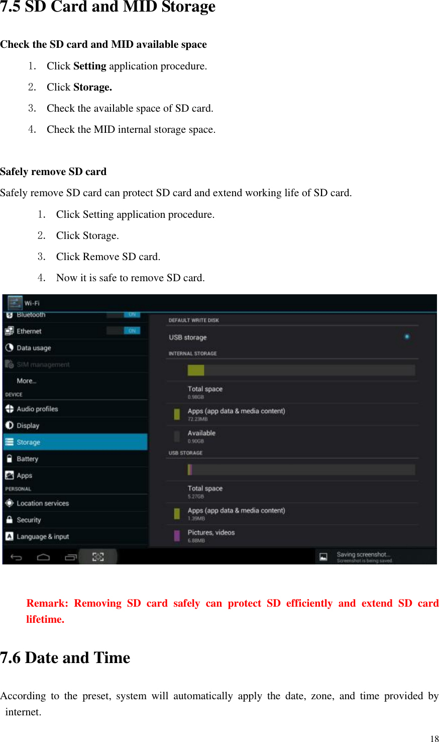       18 7.5 SD Card and MID Storage Check the SD card and MID available space 1. Click Setting application procedure. 2. Click Storage. 3. Check the available space of SD card. 4. Check the MID internal storage space.  Safely remove SD card Safely remove SD card can protect SD card and extend working life of SD card. 1. Click Setting application procedure. 2. Click Storage.   3. Click Remove SD card. 4. Now it is safe to remove SD card.   Remark:  Removing  SD  card  safely  can  protect  SD  efficiently  and  extend  SD  card lifetime. 7.6 Date and Time According  to  the  preset,  system  will  automatically  apply  the  date,  zone,  and  time  provided  by internet. 