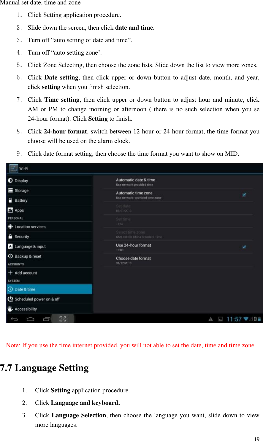       19 Manual set date, time and zone 1． Click Setting application procedure. 2． Slide down the screen, then click date and time. 3． Turn off “auto setting of date and time”. 4． Turn off “auto setting zone’. 5． Click Zone Selecting, then choose the zone lists. Slide down the list to view more zones. 6． Click  Date setting, then  click  upper  or  down button  to  adjust date,  month,  and  year, click setting when you finish selection. 7． Click Time setting, then click upper or down button to adjust hour and minute, click AM or PM to change morning or afternoon ( there is no such selection when you se 24-hour format). Click Setting to finish. 8． Click 24-hour format, switch between 12-hour or 24-hour format, the time format you choose will be used on the alarm clock. 9． Click date format setting, then choose the time format you want to show on MID.   Note: If you use the time internet provided, you will not able to set the date, time and time zone. 7.7 Language Setting 1. Click Setting application procedure. 2. Click Language and keyboard. 3. Click Language Selection, then choose the language you want, slide down to view more languages. 