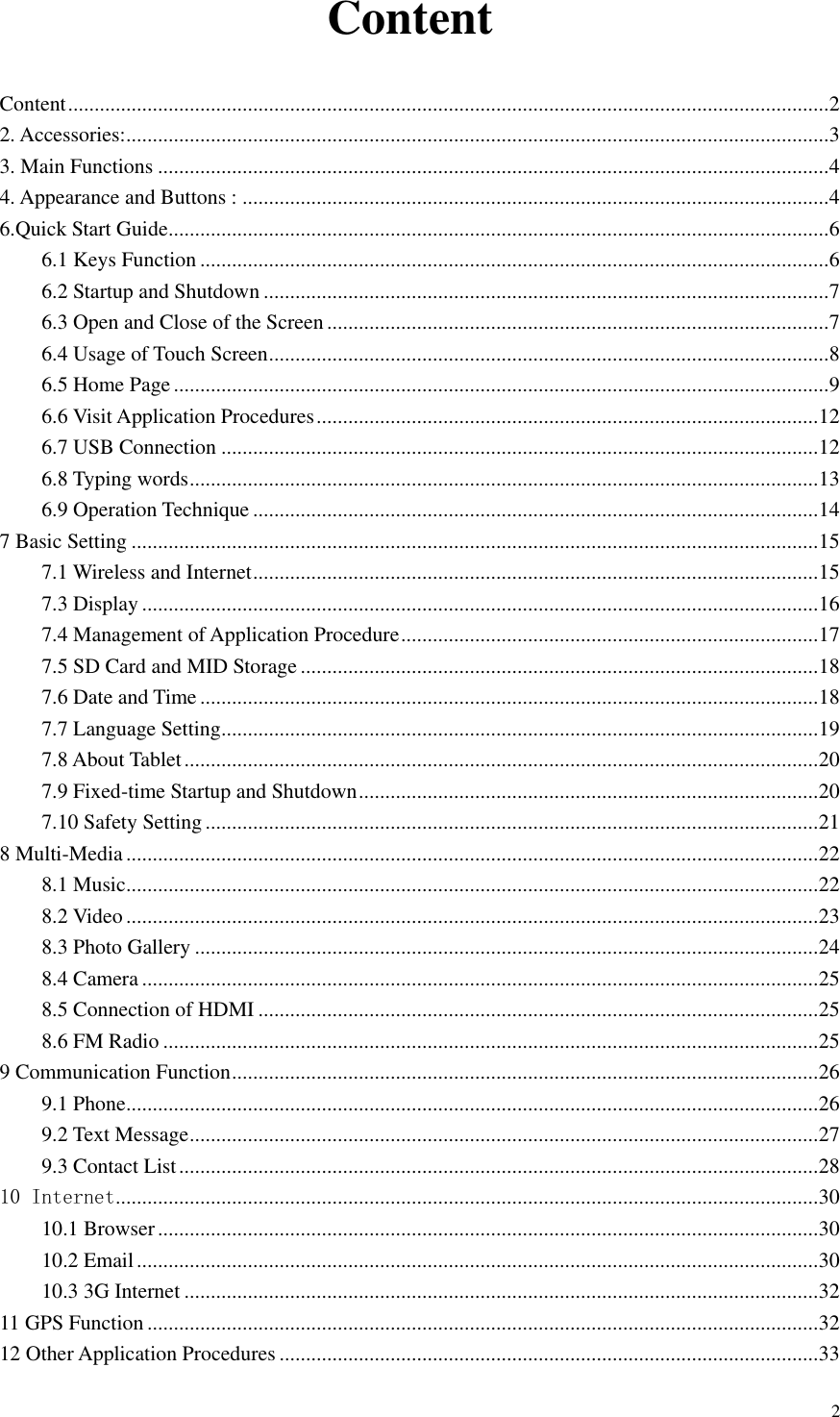       2 Content Content ................................................................................................................................................ 2 2. Accessories: ..................................................................................................................................... 3 3. Main Functions ............................................................................................................................... 4 4. Appearance and Buttons : ............................................................................................................... 4 6.Quick Start Guide ............................................................................................................................. 6 6.1 Keys Function ....................................................................................................................... 6 6.2 Startup and Shutdown ........................................................................................................... 7 6.3 Open and Close of the Screen ............................................................................................... 7 6.4 Usage of Touch Screen .......................................................................................................... 8 6.5 Home Page ............................................................................................................................ 9 6.6 Visit Application Procedures ............................................................................................... 12 6.7 USB Connection ................................................................................................................. 12 6.8 Typing words ....................................................................................................................... 13 6.9 Operation Technique ........................................................................................................... 14 7 Basic Setting .................................................................................................................................. 15 7.1 Wireless and Internet ........................................................................................................... 15 7.3 Display ................................................................................................................................ 16 7.4 Management of Application Procedure ............................................................................... 17 7.5 SD Card and MID Storage .................................................................................................. 18 7.6 Date and Time ..................................................................................................................... 18 7.7 Language Setting ................................................................................................................. 19 7.8 About Tablet ........................................................................................................................ 20 7.9 Fixed-time Startup and Shutdown ....................................................................................... 20 7.10 Safety Setting .................................................................................................................... 21 8 Multi-Media ................................................................................................................................... 22 8.1 Music ................................................................................................................................... 22 8.2 Video ................................................................................................................................... 23 8.3 Photo Gallery ...................................................................................................................... 24 8.4 Camera ................................................................................................................................ 25 8.5 Connection of HDMI .......................................................................................................... 25 8.6 FM Radio ............................................................................................................................ 25 9 Communication Function ............................................................................................................... 26 9.1 Phone ................................................................................................................................... 26 9.2 Text Message ....................................................................................................................... 27 9.3 Contact List ......................................................................................................................... 28 10 Internet ..................................................................................................................................... 30 10.1 Browser ............................................................................................................................. 30 10.2 Email ................................................................................................................................. 30 10.3 3G Internet ........................................................................................................................ 32 11 GPS Function ............................................................................................................................... 32 12 Other Application Procedures ...................................................................................................... 33 